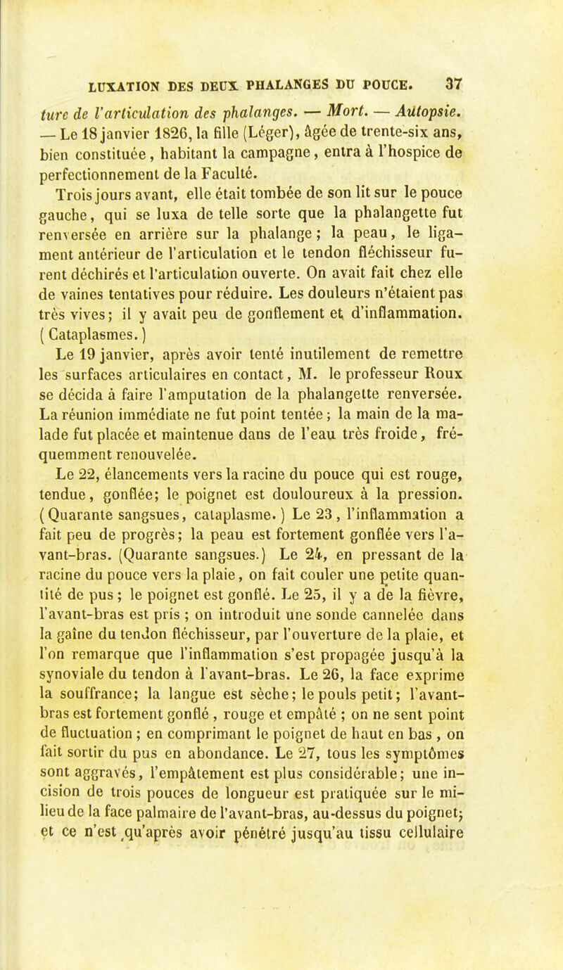 turc de l'articulation des phalanges. — Mort. — Autopsie. — Le 18 janvier 1826, la fille (Léger), âgée de trente-six ans, bien constituée, habitant la campagne, entra à l'hospice de perfectionnement de la Faculté. Trois jours avant, elle était tombée de son lit sur le pouce gauche, qui se luxa de telle sorte que la phalangette fut renversée en arrière sur la phalange; la peau, le liga- ment antérieur de l'articulation et le tendon fléchisseur fu- rent déchirés et l'articulation ouverte. On avait fait chez elle de vaines tentatives pour réduire. Les douleurs n'étaient pas très vives; il y avait peu de gonflement et d'inflammation. ( Cataplasmes. ) Le 19 janvier, après avoir tenté inutilement de remettre les surfaces articulaires en contact, M. le professeur Roux se décida à faire l'amputation de la phalangette renversée. La réunion immédiate ne fut point tentée ; la main de la ma- lade fut placée et maintenue dans de l'eau très froide, fré- quemment renouvelée. Le 22, élancements vers la racine du pouce qui est rouge, tendue, gonflée; le poignet est douloureux à la pression. (Quarante sangsues, cataplasme. ) Le 23 , l'inflammation a fait peu de progrès ; la peau est fortement gonflée vers l'a- vant-bras. (Quarante sangsues.) Le 24, en pressant de la racine du pouce vers la plaie, on fait couler une petite quan- tité de pus ; le poignet est gonflé. Le 25, il y a de la fièvre, l'avant-bras est pris ; on introduit une sonde cannelée dans la gaîne du tendon fléchisseur, par l'ouverture de la plaie, et l'on remarque que l'inflammation s'est propagée jusqu'à la synoviale du tendon à l avant-bras. Le 26, la face exprime la souffrance; la langue est sèche; le pouls petit; l'avant- bras est fortement gonflé , rouge et empâté ; on ne sent point de fluctuation ; en comprimant le poignet de haut en bas , on fait sortir du pus en abondance. Le 27, tous les symptômes sont aggravés, l'empâtement est plus considérable; une in- cision de trois pouces de longueur est pratiquée sur le mi- lieu de la face palmaire de l'avant-bras, au-dessus du poignet; et ce n'est qu'après avoir pénétré jusqu'au tissu cellulaire