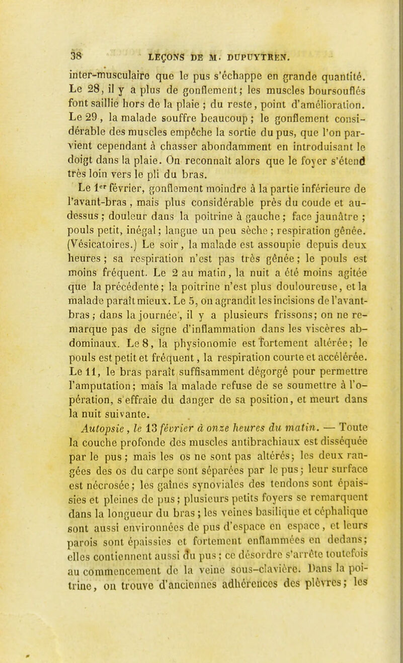 inter-musculaire que le pus s'échappe en grande quantité. Le 28, il y a plus de gonflement; les muscles boursouflés font saillie hors de la plaie ; du reste, point d'amélioration. Le 29, la malade souffre beaucoup ; le gonflement consi- dérable des muscles empêche la sortie du pus, que l'on par- vient cependant à chasser abondamment en introduisant le doigt dans la plaie. On reconnaît alors que le foyer s'étend très loin vers le pli du bras. Le 1er février, gonflement moindre à la partie inférieure de Pavant-bras , mais plus considérable près du coude et au- dessus ; douleur dans la poitrine à gauche ; face jaunâtre ; pouls petit, inégal ; langue un peu sèche ; respiration gênée. (Vesicatoires.) Le soir, la malade est assoupie depuis deux heures ; sa respiration n'est pas très gênée ; le pouls est moins fréquent. Le 2 au matin, la nuit a été moins agitée que la précédente; la poitrine n'est plus douloureuse, et la malade paraît mieux. Le 5, on agrandit les incisions de Vavant- bras ; dans la journée', il y a plusieurs frissons; on ne re- marque pas de signe d'inflammation dans les viscères ab- dominaux. Le 8, la physionomie est'fortement altérée; le pouls est petit et fréquent, la respiration courte et accélérée. Le 11, le bras paraît suffisamment dégorgé pour permettre l'amputation; mais la malade refuse de se soumettre à l'o- pération, s'effraie du danger de sa position, et meurt dans la nuit suivante. Autopsie , le 13 février à onze heures du mathi. — Toute la couche profonde des muscles antibrachiaux est disséquée par le pus ; mais les os ne sont pas altérés; les deux ran- gées des os du carpe sont séparées par le pus; leur surface est nécrosée ; les gaines synoviales des tendons sont épais- sies et pleines de pus ; plusieurs petits foyers se remarquent dans la longueur du bras ; les veines basilique et céphalique sont aussi environnées de pus d'espace en espace, et leurs parois sont épaissies et fortement enflammées en dedans; elles contiennent aussi cfu pus ; ce désordre s'arrête toutefois au commencement de la veine sous-clavièrc. Pans la poi- trine, on trouve d'anciennes adhérences des plèvres; les