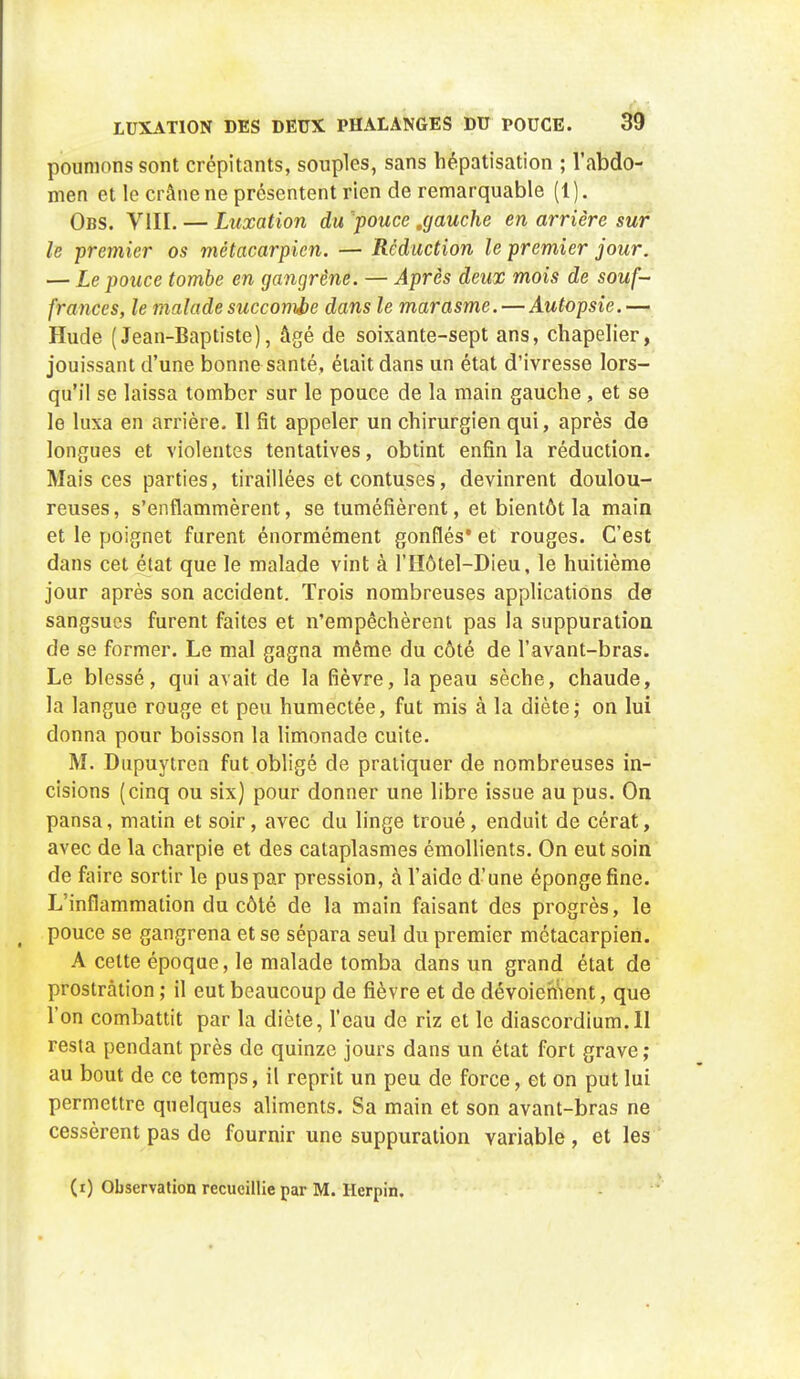 poumons sont crépitants, souples, sans hépatisation ; l'abdo- men et le crâne ne présentent rien de remarquable (1). Obs. VIII. — Luxation du pouce .gauche en arrière sur le premier os métacarpien. — Réduction le premier jour. — Le pouce tombe en gangrène. — Après deux mois de souf- frances, le malade succombe dans le marasme. — Autopsie.— Hude (Jean-Baptiste), âgé de soixante-sept ans, chapelier, jouissant d'une bonne santé, était dans un état d'ivresse lors- qu'il se laissa tomber sur le pouce de la main gauche , et se le luxa en arrière. Il rit appeler un chirurgien qui, après de longues et violentes tentatives, obtint enfin la réduction. Mais ces parties, tiraillées et contuses, devinrent doulou- reuses, s'enflammèrent, se tuméfièrent, et bientôt la main et le poignet furent énormément gonflés et rouges. C'est dans cet état que le malade vint à l'IIôtel-Dieu, le huitième jour après son accident. Trois nombreuses applications de sangsues furent faites et n'empêchèrent pas la suppuration de se former. Le mal gagna même du côté de l'avant-bras. Le blessé, qui avait de la fièvre, la peau sèche, chaude, la langue rouge et peu humectée, fut mis à la diète; on lui donna pour boisson la limonade cuite. M. Dupuytren fut obligé de pratiquer de nombreuses in- cisions (cinq ou six) pour donner une libre issue au pus. On pansa, matin et soir, avec du linge troué, enduit de cérat, avec de la charpie et des cataplasmes émollients. On eut soin de faire sortir le pus par pression, à l'aide d'une éponge fine. L'inflammation du côté de la main faisant des progrès, le pouce se gangrena et se sépara seul du premier métacarpien. A cette époque, le malade tomba dans un grand état de prostration ; il eut beaucoup de fièvre et de dévoicment, que l'on combattit par la diète, l'eau de riz et le diascordium.il resta pendant près de quinze jours dans un état fort grave ; au bout de ce temps, il reprit un peu de force, et on put lui permettre quelques aliments. Sa main et son avant-bras ne cessèrent pas de fournir une suppuration variable, et les