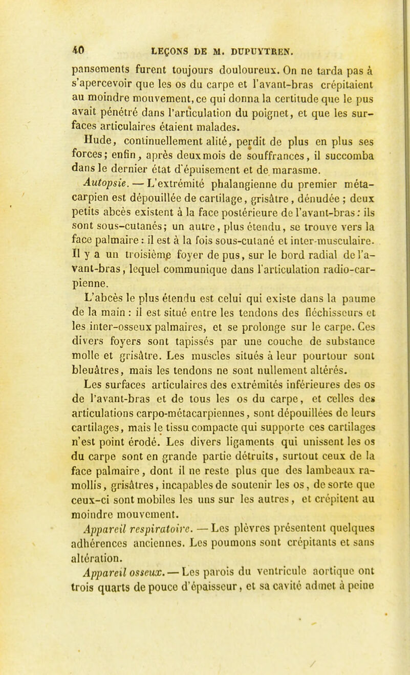pansements furent toujours douloureux. On ne tarda pas à s'apercevoir que les os du carpe et l'avant-bras crépitaient au moindre mouvement, ce qui donna la certitude que le pus avait pénétré dans l'articulation du poignet, et que les sur- faces articulaires étaient malades. Hude, continuellement alité, perdit de plus en plus ses forces; enfin, après deux mois de souffrances, il succomba dans le dernier état d'épuisement et de marasme. Autopsie. — L'extrémité phalangienne du premier méta- carpien est dépouillée de cartilage, grisâtre, dénudée ; deux petits abcès existent à la face postérieure de l'avant-bras : ils sont sous-cutanés; un autre, plus étendu, se trouve vers la face palmaire : il est à la fois sous-cutané et inter-musculaire. Il y a un troisième foyer de pus, sur le bord radial de l'a- vant-bras, lequel communique dans l'articulation radio-car- pienne. L'abcès le plus étendu est celui qui existe dans la paume de la main : il est situé entre les tendons des fléchisseurs et les inter-osseux palmaires, et se prolonge sur le carpe. Ces divers foyers sont tapissés par une couche de substance molle et grisâtre. Les muscles situés à leur pourtour sont bleuâtres, mais les tendons ne sont nullement altérés. Les surfaces articulaires des extrémités inférieures des os de l'avant-bras et de tous les os du carpe, et celles des articulations carpo-métacarpiennes, sont dépouillées de leurs cartilages, mais le tissu compacte qui supporte ces cartilages n'est point érodé. Les divers ligaments qui unissent les os du carpe sont en grande partie détruits, surtout ceux de la face palmaire, dont il ne reste plus que des lambeaux ra- mollis , grisâtres, incapables de soutenir les os, de sorte que ceux-ci sont mobiles les uns sur les autres, et crépitent au moindre mouvement. Appareil respiratoire. — Les plèvres présentent quelques adhérences anciennes. Les poumons sont crépitants et sans altération. Appareil osseux. — Les parois du ventricule aortique ont trois quarts de pouce d'épaisseur, et sa cavité admet à peine /