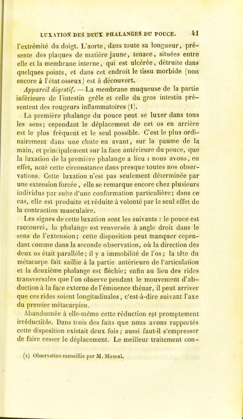 l'extrémité du doigt. L'aorte, dans toute sa longueur, pré- sente des plaques de matière jaune, tenace, situées entre elle et la membrane interne, qui est ulcérée, détruite dans quelques points, et dans cet endroit le tissu morbide (non encore à l'état osseux) est à découvert. Appareil digestif. —La membrane muqueuse de la partie inférieure de l'intestin grêle et celle du gros intestin pré- sentent des rougeurs inflammatoires (1). La première phalange du pouce peut se luxer dans tous les sens; cependant le déplacement de cet os en arrière est le plus fréquent et le seul possible. C'est le plus ordi- nairement dans une chute en avant, sur la paume de la main, et principalement sur la face antérieure du pouce, que la luxation de la première phalange a lieu : nous avons, en effet, noté cette circonstance dans presque toutes nos obser- vations. Cette luxation n'est pas seulement déterminée par une extension forcée, elle se remarque encore chez plusieurs individus par suite d'une conformation particulière; dans ce cas, elle est produite et réduite à volonté par le seul effet de la contraction musculaire. Les signes de cette luxation sont les suivants : le pouce est raccourci, la phalange est renversée à angle droit dans le sens de l'extension; cette disposition peut manquer cepen- dant comme dans la seconde observation, où la direction des deux os était parallèle ; il y a immobilité de l'os ; la tête du métacarpe fait saillie à la partie antérieure de l'articulation et la deuxième phalange est fléchie; enfin au lieu des rides transversales que l'on observe pendant le mouvement d'ab- duction à la face externe de l'éminence thénar, il peut arriver que ces rides soient longitudinales, c'est-à-dire suivant l'axe du premier métacarpien. Abandonnée à elle-même cette réduction est promptement irréductible. Dans trois des faits que nous avons rapportés celte disposition existait deux fois ; aussi faut-il s'empresser de faire cesser le déplacement. Le meilleur traitement con-