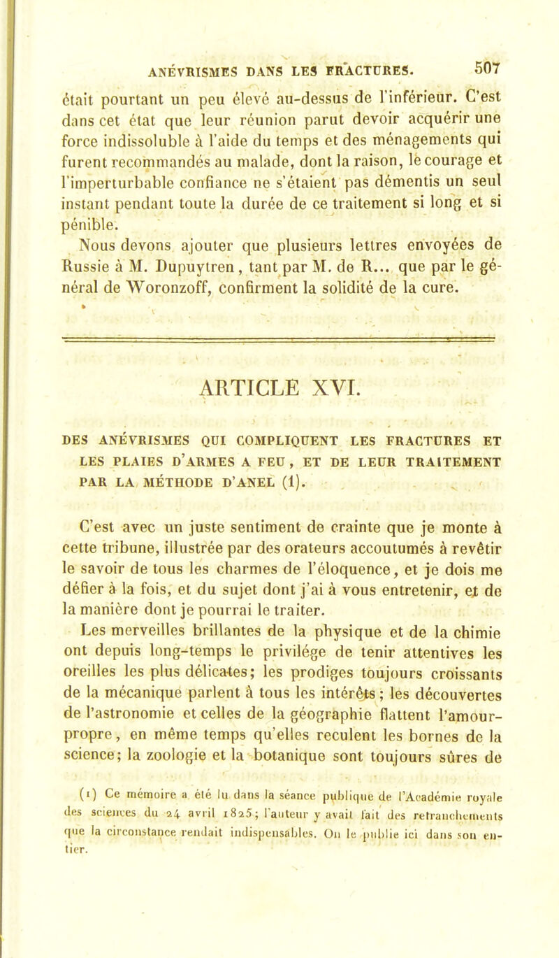 était pourtant un peu élevé au-dessus de l'inférieur. C'est dans cet état que leur réunion parut devoir acquérir une force indissoluble à l'aide du temps et des ménagements qui furent recommandés au malade, dont la raison, le courage et l'imperturbable confiance ne s'étaient pas démentis un seul instant pendant toute la durée de ce traitement si long et si pénible. Nous devons ajouter que plusieurs lettres envoyées de Russie à M. Dupuytren , tant par M. de R... que par le gé- néral de Woronzoff, confirment la solidité de la cure. ARTICLE XVI. DES ANÉVRISMES QUI COMPLIQUENT LES FRACTURES ET LES PLAIES D'ARMES A FEU, ET DE LEUR TRAITEMENT PAR LA MÉTHODE D'ANEL (1). C'est avec un juste sentiment de crainte que je monte à cette tribune, illustrée par des orateurs accoutumés à revêtir le savoir de tous les charmes de l'éloquence, et je dois me défier à la fois, et du sujet dont j'ai à vous entretenir, et de la manière dont je pourrai le traiter. Les merveilles brillantes de la physique et de la chimie ont depuis long-temps le privilège de tenir attentives les oreilles les plus délicates; les prodiges toujours croissants de la mécanique parlent à tous les intérêts ; les découvertes de l'astronomie et celles de la géographie flattent l'amour- propre, en même temps qu'elles reculent les bornes de la science; la zoologie et la botanique sont toujours sûres de (i) Ce mémoire a élé lu dans la séance publique de l'Académie royale des sciences du 24 avril i8a5; l'auteur y avail l'ait des retranchements que la circonstance rendait indispensables. On le publie ici dans son en- tier.