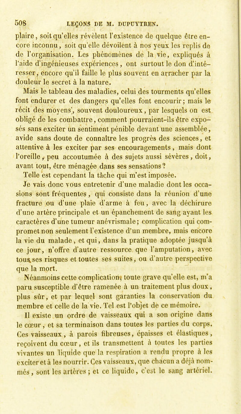 plaire, soit qu'elles révèlent l'existence de quelque être en- core inconnu, soit qu'elle dévoilent à nos yeux les replis de de l'organisation. Les phénomènes de la vie, expliqués à l'aide d'ingénieuses expériences, ont surtout le don d'inté- resser, encore qu'il faille le plus souvent en arracher par la douleur le secret à la nature. Mais le tableau des maladies, celui des tourments qu'elles font endurer et des dangers qu'elles font encourir; mais le récit des moyens', souvent douloureux, par lesquels on est obligé de les combattre, comment pourraient-ils être expo- sés sans exciter un sentiment pénible devant une assemblée, avide sans doute de connaître les progrès des sciences, et attentive à les exciter par ses encouragements, mais dont l'oreiller peu accoutumée à des sujets aussi sévères, doit, avant tout, être ménagée dans ses sensations? Telle est cependant la tâche qui m'est imposée. Je vais donc vous entretenir d'une maladie dont les occa- sions sont fréquentes, qui consiste dans la réunion d'une fracture ou d'une plaie d'arme à feu, avec la déchirure d'une artère principale et un épanchement de sang ayant les caractères d'une tumeur anévrismale; complication qui com- promet non seulement l'existence d'un membre, mais encore la vie du malade, et qui, dans la pratique adoptée jusqu'à ce jour, n'offre d'autre ressource que l'amputation, avec tous.ses risques et toutes ses suites, ou d'autre perspective que la mort. Néanmoins cette complication^ toute grave qu'elle est, m'a paru susceptible d'être ramenée à un traitement plus doux, plus sûr, et par lequel sont garanties la conservation du membre et celle de la vie. Tel est l'objet de ce mémoire. Il existe un ordre de vaisseaux qui a son origine dans le cœur, et sa terminaison dans toutes les parties du corps. Ces vaisseaux , à parois fibreuses, épaisses et élastiques , reçoivent du cœur, et ils transmettent à toutes les parties vivantes un liquide que la respiration a rendu propre à les exciter et à les nourrir. Ces vaisseaux, que chacun a déjà nom- més, sont les artères ; et ce liquide, c'est le sang artériel.