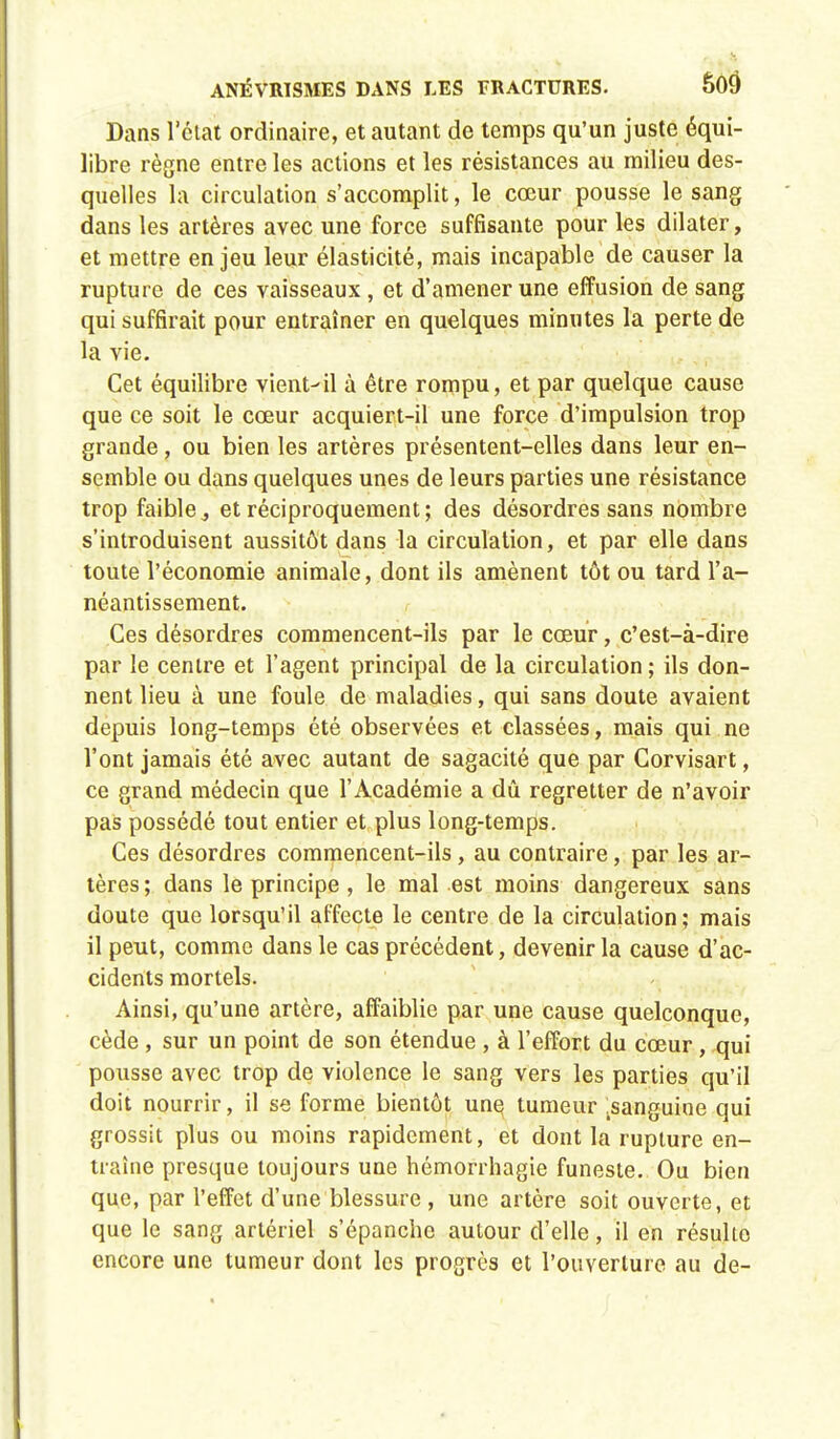 Dans l'état ordinaire, et autant de temps qu'un juste équi- libre règne entre les actions et les résistances au milieu des- quelles la circulation s'accomplit, le cœur pousse le sang dans les artères avec une force suffisante pour les dilater, et mettre enjeu leur élasticité, mais incapable de causer la rupture de ces vaisseaux, et d'amener une effusion de sang qui suffirait pour entraîner en quelques minutes la perte de la vie. Cet équilibre vient-il à être rompu, et par quelque cause que ce soit le cœur acquiert-il une force d'impulsion trop grande, ou bien les artères présentent-elles dans leur en- semble ou dans quelques unes de leurs parties une résistance trop faible j et réciproquement; des désordres sans nombre s'introduisent aussitôt dans la circulation, et par elle dans toute l'économie animale, dont ils amènent tôt ou tard l'a- néantissement. Ces désordres commencent-ils par le cœur, c'est-à-dire par le centre et l'agent principal de la circulation ; ils don- nent lieu à une foule de maladies, qui sans doute avaient depuis long-temps été observées et classées, mais qui ne l'ont jamais été avec autant de sagacité que par Corvisart, ce grand médecin que l'Académie a dû regretter de n'avoir pas possédé tout entier et plus long-temps. Ces désordres commencent-ils, au contraire, par les ar- tères ; dans le principe, le mal est moins dangereux sans doute que lorsqu'il affecte le centre de la circulation; mais il peut, comme dans le cas précédent, devenir la cause d'ac- cidents mortels. Ainsi, qu'une artère, affaiblie par une cause quelconque, cède , sur un point de son étendue , à l'effort du cœur, qui pousse avec trop de violence le sang vers les parties qu'il doit nourrir, il se forme bientôt une tumeur .sanguine qui grossit plus ou moins rapidement, et dont la rupture en- traîne presque toujours une hémorrhagie funeste. Ou bien que, par l'effet d'une blessure , une artère soit ouverte, et que le sang artériel s'épanche autour d'elle, il en résulte encore une tumeur dont les progrès et l'ouverture au de-