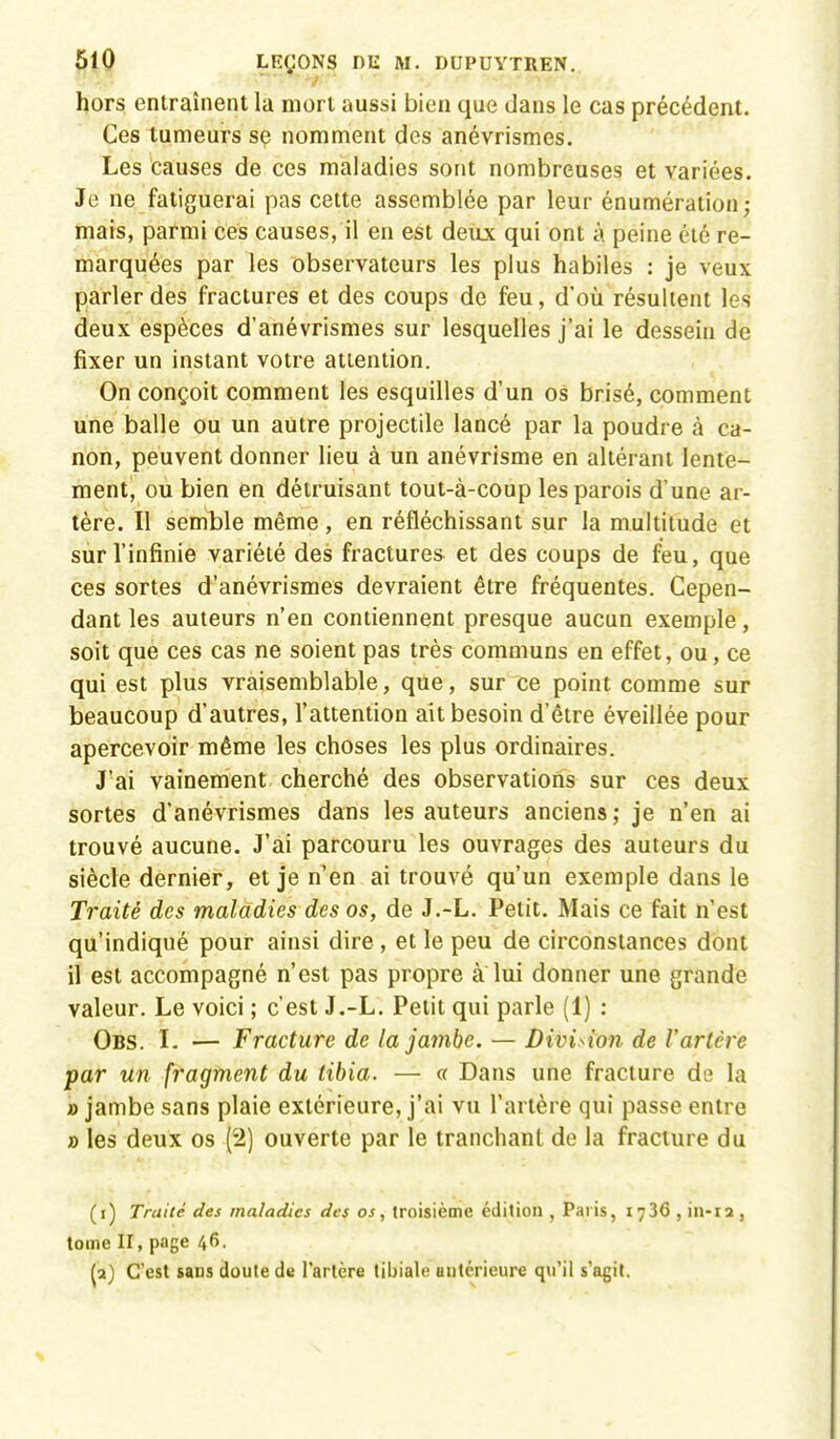 hors entraînent la mort aussi bien que dans le cas précédent. Ces tumeurs se nomment des anévrismes. Les causes de ces maladies sont nombreuses et variées. Je ne fatiguerai pas cette assemblée par leur énumérationj mais, parmi ces causes, il en est deux qui ont à peine été re- marquées par les observateurs les plus habiles : je veux parler des fractures et des coups de feu, d'où résultent les deux espèces d'anévrismes sur lesquelles j'ai le dessein de fixer un instant votre attention. On conçoit comment les esquilles d'un os brisé, comment une balle ou un autre projectile lancé par la poudre à ca- non, peuvent donner lieu à un anévrisme en altérant lente- ment, ou bien en détruisant tout-à-coup les parois d'une ar- tère. Il semble même, en réfléchissant sur la multitude et sur l'infinie variété des fractures et des coups de feu, que ces sortes d'anévrismes devraient être fréquentes. Cepen- dant les auteurs n'en contiennent presque aucun exemple, soit que ces cas ne soient pas très communs en effet, ou, ce qui est plus vraisemblable, que, sur ce point comme sur beaucoup d'autres, l'attention ait besoin d'être éveillée pour apercevoir même les choses les plus ordinaires. J'ai vainement cherché des observations sur ces deux sortes d'anévrismes dans les auteurs anciens; je n'en ai trouvé aucune. J'ai parcouru les ouvrages des auteurs du siècle dernier, et je n'en ai trouvé qu'un exemple dans le Traité des maladies des os, de J.-L. Petit. Mais ce fait n'est qu'indiqué pour ainsi dire , et le peu de circonstances dont il est accompagné n'est pas propre a lui donner une grande valeur. Le voici ; c'est J.-L. Petit qui parle (1) : Obs. L — Fracture de la jambe. — Division de l'artère par un fragment du tibia. — « Dans une fracture de la » jambe sans plaie extérieure, j'ai vu l'artère qui passe entre » les deux os (2) ouverte par le tranchant de la fracture du (i) Traité des maladies des os, troisième édition , Paris, 1736 , in-ia , tome II, page 46. (a) C'est saus doute de l'artère tibiale antérieure qu'il s'agit.
