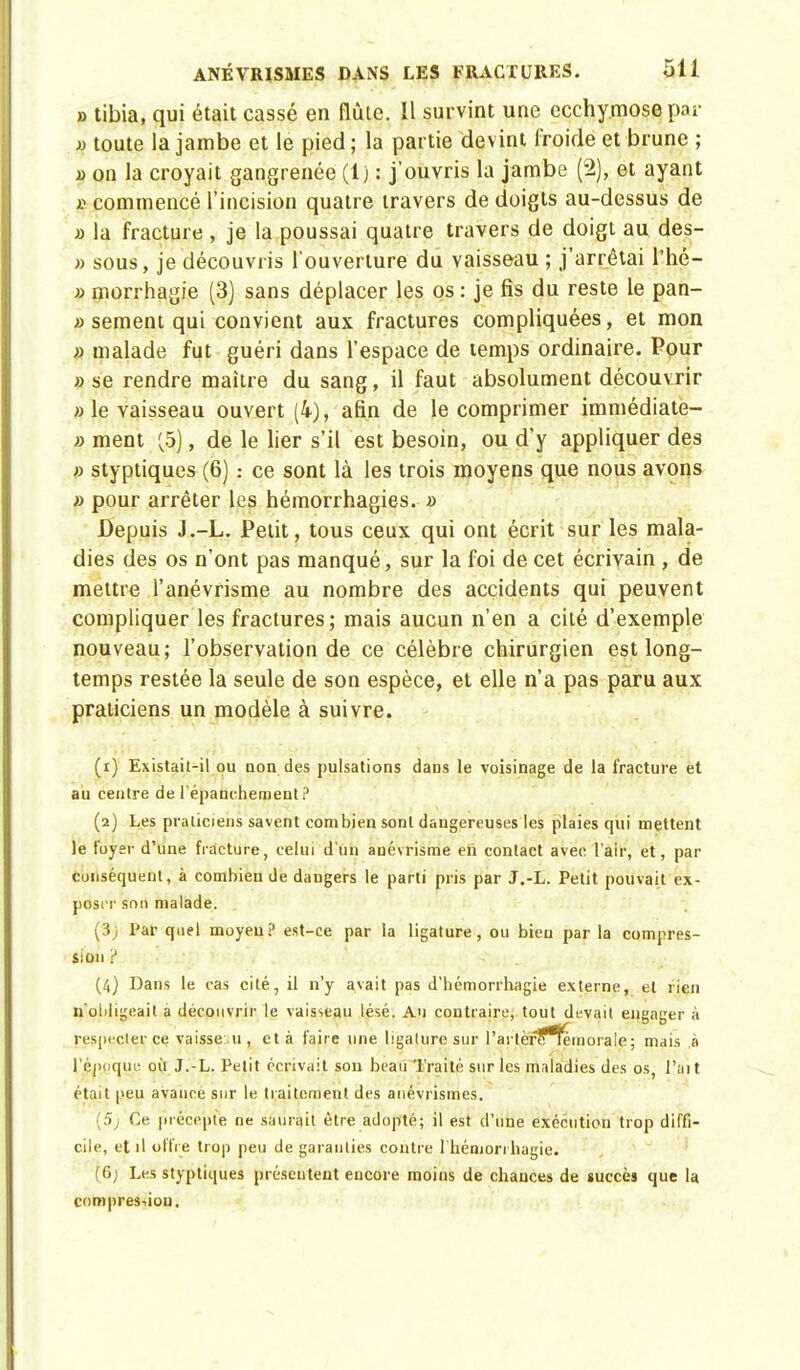 » tibia, qui était cassé en flûte. Il survint une ecchymose par » toute la jambe et le pied; la partie devint froide et brune ; » on la croyait gangrenée (1) : j'ouvris la jambe (2), et ayant $ commencé l'incision quatre travers de doigts au-dessus de a la fracture, je la poussai quatre travers de doigt au des- » sous, je découvris l'ouverture du vaisseau ; j'arrêtai l'hé- » morrhagie (3) sans déplacer les os : je fis du reste le pan- » sèment qui convient aux fractures compliquées, et mon » malade fut guéri dans l'espace de temps ordinaire. Pour » se rendre maître du sang, il faut absolument découvrir » le vaisseau ouvert (4), afin de le comprimer immédiate- » ment (5), de le lier s'il est besoin, ou d'y appliquer des » styptiques (6) : ce sont là les trois moyens que nous avons » pour arrêter les hémorrhagies. » Depuis J.-L. Petit, tous ceux qui ont écrit sur les mala- dies des os n'ont pas manqué, sur la foi de cet écrivain , de mettre l'anévrisme au nombre des accidents qui peuvent compliquer les fractures; mais aucun n'en a cité d'exemple nouveau; l'observation de ce célèbre chirurgien est long- temps restée la seule de son espèce, et elle n'a pas paru aux praticiens un modèle à suivre. (1) Existait-il ou non des pulsations dans le voisinage de la fracture et au centre de l'épauchement? (2) Les praticiens savent combien sont dangereuses les plaies qui mettent le foyer d'une fracture, celui d'un auévrisme en contact avec l'air, et, par conséquent, à combien de dangers le parti pris par J.-L. Petit pouvait ex- poser son malade. (3j Par quel moyeu? est-ce par la ligature, ou bien par la compres- sion ? (4) Dans le cas cité, il n'y avait pas d'hémorrhagie externe, et rien n'obligeait a découvrir le vaisseau lésé. Au contraire, tout devait engager à respecter ce. vaisseau, et à faire une ligature sur l'artèrlflemorale ; mais à l'époque où J.-L. Petit écrivait son beau Traité sur les maladies des os, l'ait était peu avance sur le traitement des anévrismes. (5; Ce précepte ne saurait être adopté; il est d'une exécution trop diffi- cile, et il offre trop peu de garanties contre 1 hémori bagie. (6; Les styptiques présentent encore moins de chances de succès que la compression.