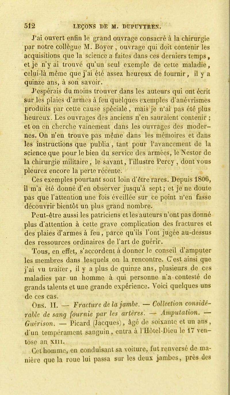 J'ai ouvert enfin le grand ouvrage consacré à la chirurgie par notre collègue M. Boyer , ouvrage qui doit contenir les acquisitions que la science a faites dans ces derniers temps, et je n'y ai trouvé qu'un seul exemple de cette maladie, celui-là même que j'ai été assez heureux de fournir, il y a quinze ans, à son savoir. J'espérais du moins trouver dans les auteurs qui ont écrit sur les plaies d'armes à feu quelques exemples d'anévrismes produits par cette cause spéciale , mais je n'ai pas été plus heureux. Les ouvrages des anciens n'en sauraient contenir ; et on en cherche vainement dans les ouvrages des moder- nes. On n'en trouve pas même dans les mémoires et dans les instructions que publia, tant pour l'avancement de la science que pour le bien du service des armées, le Nestor de la chirurgie militaire, le savant, l'illustre Percy , dont vous pleurez encore la perte récente. Ces exemples pourtant sont loin d'être rares. Depuis 1806, il m'a été donné d'en observer jusqu'à sept; et je ne doute pas que l'attention une fois éveillée sur ce point n'en fasse découvrir bientôt un plus grand nombre. Peut-être aussi les patriciens et les auteurs n'ont pas donné plus d'attention à celte grave complication des fractures et des plaies d'armes à feu, parce qu'ils l'ont jugée au-dessus des ressources ordinaires de l'art de guérir. Tous, en effet, s'accordent à donner le conseil d'amputer les membres dans lesquels on la rencontre. C'est ainsi que j'ai vu traiter, il y a plus de quinze ans, plusieurs de ces maladies par un homme à qui personne n'a contesté de grands talents et une grande expérience. Voici quelques uns de ces cas. Obs. II. — Fracture delà jambe. — Collection considé- rable de sang fournie par les artères. — Amputation. — Gwlrison. — Picard (Jacques), âgé de soixante et un ans, d'un tempérament sanguin, entra à l'Hotel-Dieu le 17 ven- tôse an xm. Cet homme, en conduisant sa voiture, fut renversé de ma- nière que la roue lui passa sur les deux jambes, près des