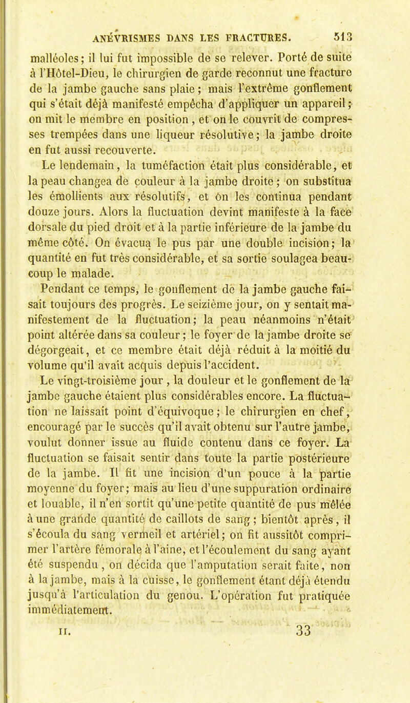 malléoles ; il lui fut impossible de so relever. Porté de suite à l'Hôtel-Dieu, le chirurgien de garde reconnut une fracture de la jambe gauche sans plaie ; mais l'extrême gonflement qui s'était déjà manifesté empêcha d'appliquer un appareil ; on mit le membre en position , et on le couvrit de compres- ses trempées dans une liqueur résolutive; la jambe droite en fut aussi recouverte. Le lendemain, la tuméfaction était plus considérable, et la peau changea de couleur à la jambe droite ; on substitua les émollients aux résolutifs, et On les continua pendant douze jours. Alors la fluctuation devint manifeste à la face dorsale du pied droit et à la partie inférieure de la jambe du même côté. On évacua le pus par une double incision; la quantité en fut très considérable, et sa sortie soulagea beau- coup le malade. Pendant ce temps, le gonflement dé la jambe gauche fai- sait toujours des progrès. Le seizième jour, on y sentait ma- nifestement de la fluctuation; la peau néanmoins n'était point altérée dans sa couleur ; le foyer de la jambe droite se dégorgeait, et ce membre était déjà réduit à la moitié du volume qu'il avait acquis depuis l'accident. Le vingt-troisième jour , la douleur et le gonflement de la jambe gauche étaient plus considérables encore. La fluctua- tion ne laissait point d'équivoque; le chirurgien en chef, encouragé par le succès qu'il avait obtenu sur l'autre jambe, voulut donner issue au fluide contenu dans ce foyer. La fluctuation se faisait sentir dans toute la partie postérieure de la jambe. Il fit une incision d'un pouce à la partie moyenne du foyer; mais au lieu d'une suppuration ordinaire et louable, il n'en sortit qu'une petite quantité de pus mêlée à une grande quantité de caillots de sang ; bientôt après, il s'écoula du sang vermeil et artériel ; on fit aussitôt compri- mer l'artère fémorale à l'aine, et l'écoulement du sang ayant été suspendu , on décida que l'amputation serait faite, non à la jambe, mais à la cuisse, le gonflement étant déjà étendu jusqu'à l'articulation du genou. L'opération fut pratiquée immédiatement. n. 33