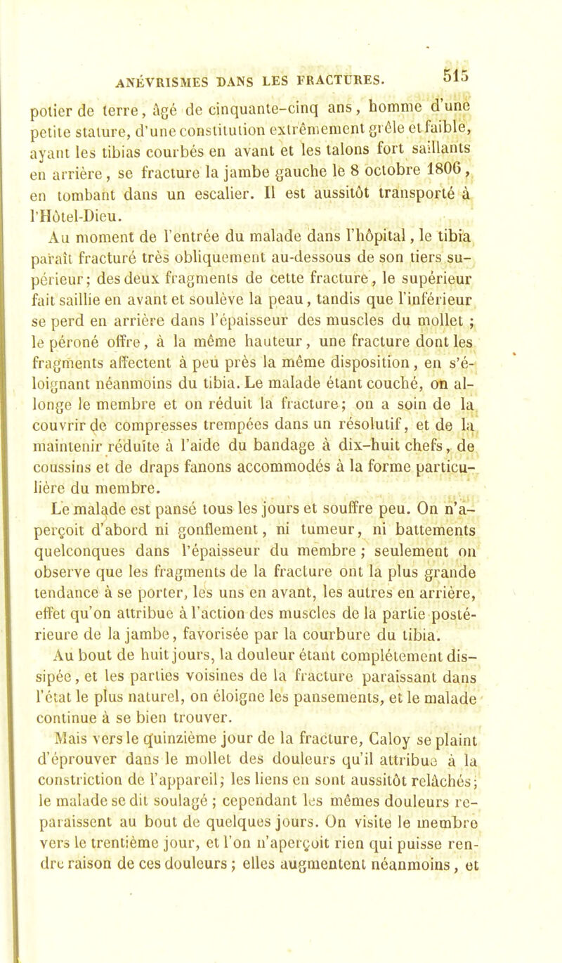 polier de terre, âgé de cinquante-cinq ans, homme d'une petite stature, d'une constitution extrêmement grêle et faible, ayant les tibias courbés en avant et les talons fort saillants en arrière, se fracture la jambe gauche le 8 octobre 1806, en tombant dans un escalier. Il est aussitôt transporté à PHôtel-Diëir. Au moment de l'entrée du malade dans l'hôpital, le tibia parait fracturé très obliquement au-dessous de son tiers su- périeur; des deux fragments de cette fracture, le supérieur fait saillie en avant et soulève la peau, tandis que l'inférieur se perd en arrière dans l'épaisseur des muscles du mollet ; le péroné offre, à la même hauteur, une fracture dont les fragments affectent à peu près la même disposition, en s'é- loignant néanmoins du tibia. Le malade étant couché, on al- longe le membre et on réduit la fracture; on a soin de la couvrir de compresses trempées dans un résolutif, et de la maintenir réduite à l'aide du bandage à dix-huit chefs, de coussins et de draps fanons accommodés à la forme particu- lière du membre. Le malade est pansé tous les jours et souffre peu. On n'a- perçoit d'abord ni gonflement, ni tumeur, ni battements quelconques dans l'épaisseur du membre ; seulement on observe que les fragments de la fracture ont la plus grande tendance à se porter, les uns en avant, les autres en arrière, effet qu'on attribue à l'action des muscles de la partie posté- rieure de la jambe, favorisée par la courbure du tibia. Au bout de huit jours, la douleur étant complètement dis- sipée , et les parties voisines de la fracture paraissant dans l'état le plus naturel, on éloigne les pansements, et le malade continue à se bien trouver. Mais vers le quinzième jour de la fracture, Caloy se plaint d'éprouver dans le mollet des douleurs qu'il attribue à la constriction de l'appareil; les liens en sont aussitôt relâchés; le malade se dit soulagé ; cependant les mêmes douleurs re- paraissent au bout de quelques jours. On visite le membro vers le trentième jour, et l'on n'aperçoit rien qui puisse ren- dre raison de ces douleurs ; elles augmentent néanmoins, ot