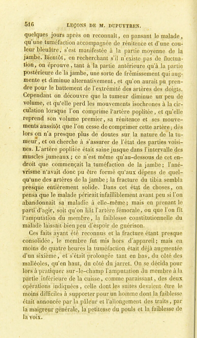quelques jours après on reconnaît, en pansant le malade, qu'une tuméfaction accompagnée de rénitence et d'une cou- leur bleuâtre, s'est manifestée à la partie moyenne de la jambe. Bientôt, en recherchant s'il n'existe pas de fluctua- tion, on éprouve , tant à la partie antérieure qu'à la partie postérieure de la jambe, une sorte de frémissement qui aug- mente et diminue alternativement, et qu'on aurait pu pren- dre pour le battement de l'extrémité des artères des doigts. Cependant on découvre que la tumeur diminue un peu de volume, et qu'elle perd les mouvements isochrones à la cir- culation lorsque l'on comprime l'artère poplitée, et qu'elle reprend son volume premier, sa rénitence et ses mouve- ments aussitôt que l'on cesse de comprimer cette artère; dès lors on n'a presque plus de doutes sur la nature de la tu- meur , et on cherche à s'assurer de l'état des parties voisi- nes. L'artère poplitée était saine jusque dans l'intervalle des muscles jumeaux ; ce n'est même qu'au-dessous de cet en- droit que commençait la tuméfaction de la jambe; l'ané- vrisme n'avait donc pu être formé qu'aux dépens de quel- qu'une des artères de la jambe; la fracture du tibia sembla presque entièrement solide. Dans cet état de choses, on pensa que le malade périrait infailliblement avant peu si l'on abandonnait sa maladie à elle-même ; mais en prenant le parti d'agir, soit qu'on liât l'artère fémorale, ou que l'on fît l'amputation du membre, la faiblesse constitutionnelle du malade laissait bien peu d'espoir de guérison. Ces faits ayant été reconnus et la fracture étant presque consolidée, le membre fut mis hors d'appareil ; mais en moins de quatre heures la tuméfaction était déjà augmentée d'un sixième, et s'était prolongée tant en bas, du côté des malléoles, qu'en haut, du côté du jarret. On se décida pour lors à pratiquer sur-le-champ l'amputation du membre à la partie inférieure de la cuisse, comme paraissant, des deux opérations indiquées, celle dont les suites devaient être le moins difficiles à supporter pour un homme dont la faiblesse était annoncée par la pâleur et rallongement des traits , par la maigreur générale, la petitesse du pouls et la faiblesse de la Yoix.