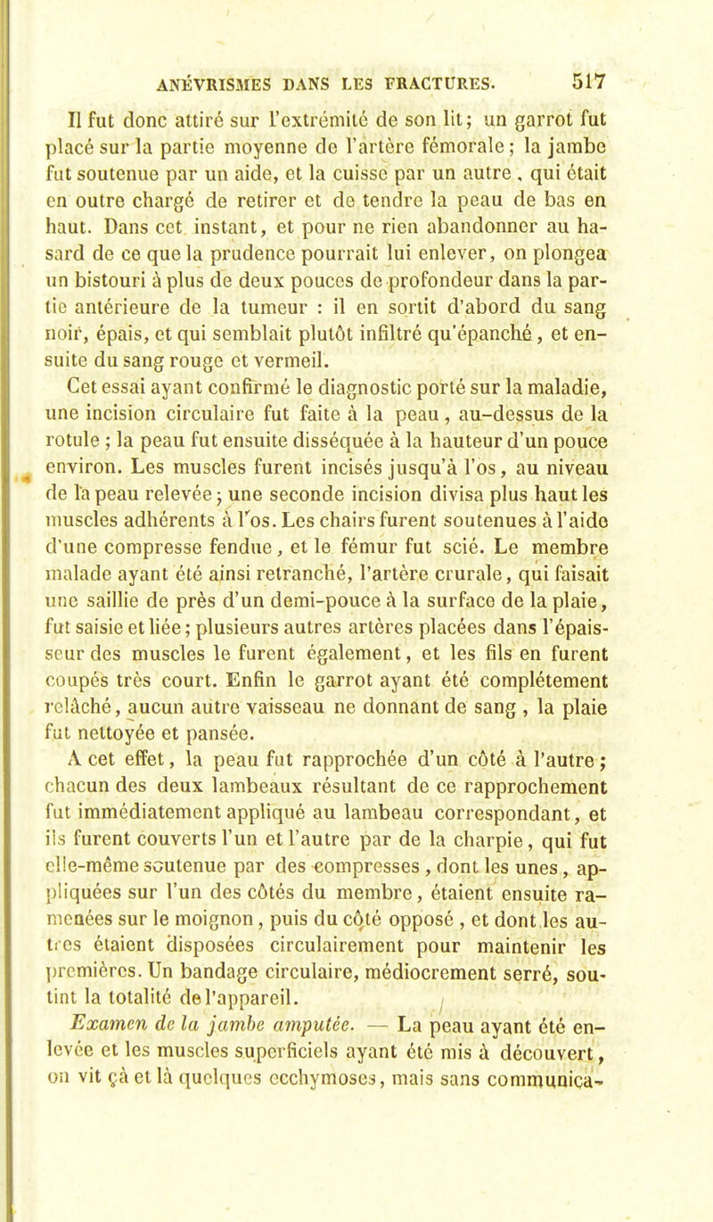 Il fut donc attiré sur l'extrémité de son lit; un garrot fut placé sur la partie moyenne de l'artère fémorale ; la jambe fut soutenue par un aide, et la cuisse par un autre , qui était en outre chargé de retirer et de tendre la peau de bas en haut. Dans cet instant, et pour ne rien abandonner au ha- sard de ce que la prudence pourrait lui enlever, on plongea un bistouri à plus de deux pouces de profondeur dans la par- tie antérieure de la tumeur : il en sortit d'abord du sang noir, épais, et qui semblait plutôt infiltré qu'épanché, et en- suite du sang rouge et vermeil. Cet essai ayant confirmé le diagnostic porté sur la maladie, une incision circulaire fut faite à la peau , au-dessus de la rotule ; la peau fut ensuite disséquée à la hauteur d'un pouce environ. Les muscles furent incisés jusqu'à l'os, au niveau de l'a peau relevée ; une seconde incision divisa plus haut les muscles adhérents à l'os. Les chairs furent soutenues à l'aide d'une compresse fendue, et le fémur fut scié. Le membre malade ayant été ainsi retranché, l'artère crurale, qui faisait une saillie de près d'un demi-pouce à la surface de la plaie, fut saisie et liée ; plusieurs autres artères placées dans l'épais- seur des muscles le furent également, et les fils en furent coupés très court. Enfin le garrot ayant été complètement relâché, aucun autre vaisseau ne donnant de sang , la plaie fut nettoyée et pansée. A cet effet, la peau fut rapprochée d'un côté à l'autre ; chacun des deux lambeaux résultant de ce rapprochement fut immédiatement appliqué au lambeau correspondant, et ils furent couverts l'un et l'autre par de la charpie, qui fut elle-même soutenue par des compresses , dont les unes, ap- pliquées sur l'un des côtés du membre, étaient ensuite ra- menées sur le moignon, puis du côté opposé , et dont les au- tres étaient disposées circulairement pour maintenir les premières. Un bandage circulaire, médiocrement serré, sou- tint la totalité de l'appareil. j Examen de la jambe amputée. — La peau ayant été en- levée et les muscles superficiels ayant été mis à découvert, on vit çàetlà quelques ecchymoses, mais sans communica-