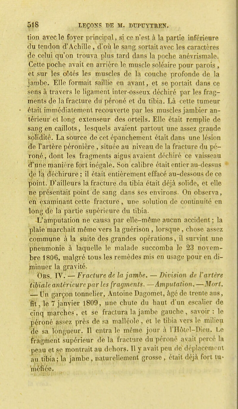 tion avec le foyer principal, si ce n'est à la partie inférieure du tendon d'Achille , d'où le sang sortait avec les caractères de celui qu'on trouva plus tard dans la poche anévrismale. Cette poche avait en arrière le muscle soléaire pour parois , et sur les côtés les muscles de la couche profonde de la jambe. Elle formait saillie en avant, et se portait dans ce sens à travers le ligament inter-osseux déchiré par les frag- ments de la fracture du péroné et du tibia. Là cette tumeur était immédiatement recouverte par les muscles jambier an- térieur et long extenseur des orteils. Elle était remplie de sang en caillots, lesquels avaient partout une assez grande solidité. La source de cet épanchement était dans une lésion de l'artère péronière , située au niveau de la fracture du pé- roné , dont les fragments aigus avaient déchiré ce vaisseau d'une manière fort inégale. Son calibre était entier au-dessus de la déchirure ; il était entièrement effacé au-dessous de ce point. D'ailleurs la fracture du tibia était déjà solide, et elle ne présentait point de sang dans ses environs. On observa, en examinant cette fracture, une solution de continuité en long de la partie supérieure du tibia. L'amputation ne causa par elle-même aucun accident; la plaie marchait même vers la guérison , lorsque, chose assez commune à la suite des grandes opérations, il survint une pneumonie à laquelle le malade succomba le 23 novem- bre 1806, malgré tous les remèdes mis en usage pour en di- minuer la gravité. Obs. IV. — Fracture de la jambe. — Division de l'artère tibiale antérieure par les fragments. — Amputation. —Mort. — Un garçon tonnelier, Antoine Dagomet, âgé de trente ans, fit, le 7 janvier 1809, une chute du haut d'un escalier de cinq marches , et se fractura la jambe gauche , savoir : le péroné assez près de sa malléole , et le tibia vers le milieu de sa longueur. Il entra le même jour à 1'IIotol-Diou. Le fragment supérieur de la fracture du péroné avait percé la peau et se montrait au dehors. 11 y avait peu de déplacement au tibia; la jambe, naturellement grosse , était déjà fort tu- méfiée.