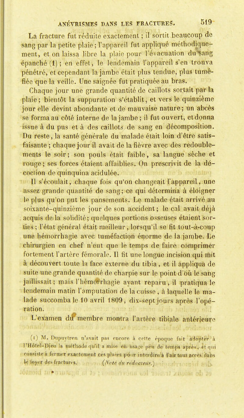 La fracture fut réduite exactement ; il sortit beaucoup de sang par la petite plaie ; l'appareil fut appliqué méthodique- ment, et on laissa libre la plaie pour l'évacuation du^ang épanché (1) ; en effet, le lendemain l'appareil s'en trouva pénétré, et cependant la jambe était plus tendue, plus tumé- fiée que la veille. Une saignée fut pratiquée au bras. Chaque jour une grande quantité de caillots sortait par la plaie; bientôt la suppuration s'établit, et vers le quinzième jour elle devint abondante et de mauvaise nature; un abcès se forma au côté interne de la jambe ; il fut ouvert, et donna issue à du pus et à des caillots de sang en décomposition. Du reste, la santé générale du malade était loin d'être satis- faisante ; chaque jour il avait de la fièvre avec des redouble- ments le soir ; son pouls était faible, sa langue sèche et rouge ; ses forces étaient affaiblies. On prescrivit de la dé- coction de quinquina acidulée. Il s'écoulait, chaque fois qu'on changeait l'appareil, une assez grande quantité de sang; ce qui détermina à éloigner lpplus qu'on put les pansements. Le malade était arrivé au soixante-quinzième jour de son accident; le cal avait déjà acquis de la solidité; quelques portions osseuses étaient sor- ties ; l'état général était meilleur, lorsqu'il se fit tout-à-coup une hémorrhagie avec tuméfaction énorme de la jambe. Le chirurgien en chef n'eut que le temps de faire comprimer fortement l'artère fémorale. Il fit une longue incision qui mit à découvert toute la face externe du tibia, et il appliqua de suite une grande quantité de charpie sur le point d'Où le sang jaillissait; mais l'hémofrhagie ayant reparu, il pratiqua le lendemain matin l'amputation de la cuisse , à laquelle le ma- lade succomba le 10 avril 1809, dix-sept jours après l'opé- ration. L'examen dif membre montra l'artère tibiale antérieure (i) M. Dupuylren n'avait pas encore à celle époque fait adopter à l'Hôtel-Die.u la méthode qu'il a mise eh nsa^c peu de temps après, et qui consiste à fermer exactement ces plaies pour interdire à l'air (oui acres dans le loyer des fractures. (Note du rédacteur.)