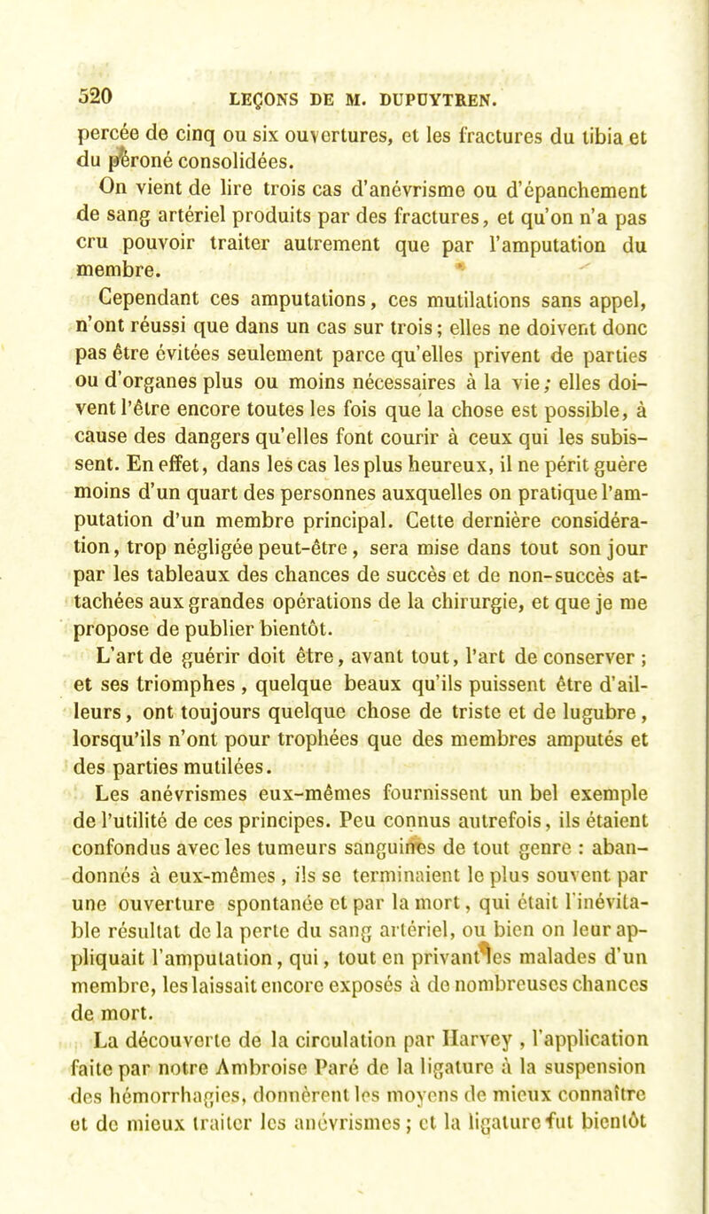 percée de cinq ou six ouvertures, et les fractures du tibia et du péroné consolidées. On vient de lire trois cas d'anévrisme ou d'épanchement de sang artériel produits par des fractures, et qu'on n'a pas cru pouvoir traiter autrement que par l'amputation du membre. Cependant ces amputations, ces mutilations sans appel, n'ont réussi que dans un cas sur trois ; elles ne doivent donc pas être évitées seulement parce qu'elles privent de parties ou d'organes plus ou moins nécessaires à la vie ; elles doi- vent l'être encore toutes les fois que la chose est possible, à cause des dangers qu'elles font courir à ceux qui les subis- sent. En effet, dans les cas les plus heureux, il ne périt guère moins d'un quart des personnes auxquelles on pratique l'am- putation d'un membre principal. Cette dernière considéra- tion, trop négligée peut-être , sera mise dans tout son jour par les tableaux des chances de succès et de non-succès at- tachées aux grandes opérations de la chirurgie, et que je me propose de publier bientôt. L'art de guérir doit être, avant tout, l'art de conserver ; et ses triomphes , quelque beaux qu'ils puissent être d'ail- leurs , ont toujours quelque chose de triste et de lugubre, lorsqu'ils n'ont pour trophées que des membres amputés et des parties mutilées. Les anévrismes eux-mêmes fournissent un bel exemple de l'utilité de ces principes. Peu connus autrefois, ils étaient confondus avec les tumeurs sanguines de tout genre : aban- donnés à eux-mêmes, ils se terminaient le plus souvent par une ouverture spontanée et par la mort, qui était l inévita- ble résultat delà perte du sang artériel, ou bien on leur ap- pliquait l'amputation, qui, tout en privantes malades d'un membre, les laissait encore exposés à do nombreuses chances de mort. La découverte de la circulation par Harvey , l'application faite par notre Ambroise Paré de la ligature à la suspension des hémorrhagies, donnèrent les moyens de mieux connaître et de mieux traiter les anévrismes ; et la ligature fut bientôt