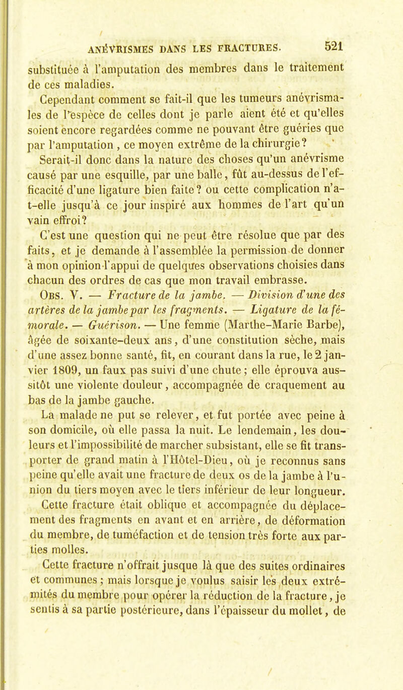 substituée à l'amputation des membres dans le traitement de ces maladies. Cependant comment se fait-il que les tumeurs anévrisma- les de l'espèce de celles dont je parle aient été et qu'elles soient encore regardées comme ne pouvant être guéries que par l'amputation , ce moyen extrême de la chirurgie? Serait-il donc dans la nature des choses qu'un anévrisme causé par une esquille, par une balle, fût au-dessus de l'ef- ficacité d'une ligature bien faite ? ou cette complication n'a- t-elle jusqu'à ce jour inspiré aux hommes de l'art qu'un vain effroi? C'est une question qui ne peut être résolue que par des faits, et je demande à l'assemblée la permission de donner à mon opinion l'appui de quelques observations choisies dans chacun des ordres de cas que mon travail embrasse. Obs. V. — Fracture de la jambe. — Division d'une des artères delà jambe par les fragments. — Ligature de la fé- morale. — Guérison. — Une femme (Marthe-Marie Barbe), âgée de soixante-deux ans, d'une constitution sèche, mais d'une assez bonne santé, fit, en courant dans la rue, le 2 jan- vier 1809, un faux pas suivi d'une chute ; elle éprouva aus- sitôt une violente douleur, accompagnée de craquement au bas de la jambe gauche. La malade ne put se relever, et fut portée avec peine à son domicile, où elle passa la nuit. Le lendemain, les dou- leurs et l'impossibilité de marcher subsistant, elle se fit trans- porter de grand matin à l'Hôtel-Dieu, où je reconnus sans peine qu'elle avait une fracture de deux os de la jambe à l'u- nion du tiers moyen avec le tiers inférieur de leur longueur. Cette fracture était oblique et accompagnée du déplace- ment des fragments en avant et en arrière, de déformation du membre, de tuméfaction et de tension très forte aux par- ties molles. Cette fracture n'offrait jusque là que des suites ordinaires et communes ; mais lorsque je voulus saisir les deux extré- mités du membre pour opérer la réduction de la fracture, je sentis à sa partie postérieure, dans l'épaisseur du mollet, de