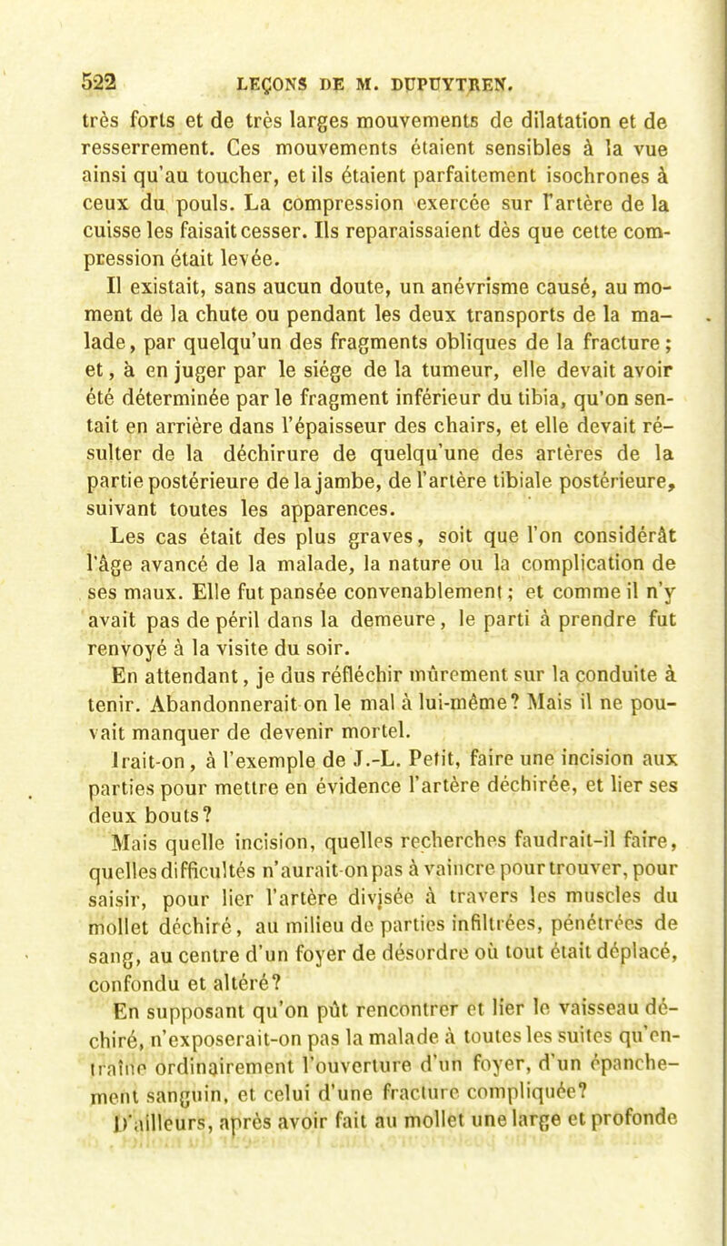 très forts et de très larges mouvements de dilatation et de resserrement. Ces mouvements étaient sensibles à la vue ainsi qu'au toucher, et ils étaient parfaitement isochrones à ceux du pouls. La compression exercée sur fartère de la cuisse les faisait cesser. Ils reparaissaient dès que cette com- pression était levée. Il existait, sans aucun doute, un anévrisme causé, au mo- ment de la chute ou pendant les deux transports de la ma- lade, par quelqu'un des fragments obliques de la fracture ; et, à en juger par le siège de la tumeur, elle devait avoir été déterminée par le fragment inférieur du tibia, qu'on sen- tait en arrière dans l'épaisseur des chairs, et elle devait ré- sulter de la déchirure de quelqu'une des artères de la partie postérieure de la jambe, de l'artère tibiale postérieure, suivant toutes les apparences. Les cas était des plus graves, soit que l'on considérât l'âge avancé de la malade, la nature ou la complication de ses maux. Elle fut pansée convenablement; et comme il n'y avait pas de péril dans la demeure, le parti à prendre fut renvoyé à la visite du soir. En attendant, je dus réfléchir mûrement sur la conduite à tenir. Abandonnerait on le mal à lui-même? Mais il ne pou- vait manquer de devenir mortel. Irait-on , à l'exemple de J.-L. Petit, faire une incision aux parties pour mettre en évidence l'artère déchirée, et lier ses deux bouts? Mais quelle incision, quelles recherches faudrait-il faire, quelles difficultés n'aurait on pas à vaincre pour trouver, pour saisir, pour lier l'artère divisée à travers les muscles du mollet déchiré, au milieu de parties infiltrées, pénétrées de sang, au centre d'un foyer de désordre où tout était déplacé, confondu et altéré? En supposant qu'on pût rencontrer et lier le vaisseau dé- chiré, n'exposerait-on pas la malade à toutes les suites qu'en- traîne ordinairement l'ouverture d'un foyer, d'un épanche- ment sanguin, et celui d'une fracture compliquée? D'ailleurs, après avoir fait au mollet une large et profonde.