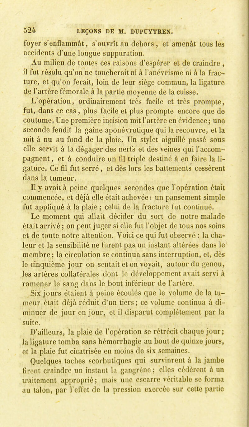 foyer s'enflammât, s'ouvrît au dehors, et amenât tous les accidents d'une longue suppuration. Au milieu de toutes ces raisons d'espérer et de craindre , il fut résolu qu'on ne toucherait ni à l'anévrisme ni à la frac- ture, et qu'on ferait, loin de leur siège commun, la ligature de l'artère fémorale à la partie moyenne de la cuisse. L'opération, ordinairement très facile et très prompte, fut, dans ce cas, plus facile et plus prompte encore que de coutume. Une première incision mit l'artère en évidence; une seconde fendit la gaîne aponévrotique qui la recouvre, et la mit à nu au fond de la plaie. Un stylet aiguillé passé sous elle servit à la dégager des nerfs et des veines qui l'accom- pagnent , et à conduire un fil triple destiné à en faire la li- gature. Ce fil fut serré, et dès lors les battements cessèrent dans la tumeur. Il y avait à peine quelques secondes que l'opération était commencée, et déjà elle était achevée : un pansement simple fut appliqué à la plaie ; celui de la fracture fut continué. Le moment qui allait décider du sort de notre malade était arrivé ; on peut juger si elle fut l'objet de tous nos soins et de toute notre attention. Voici ce qui fut observé : la cha- leur et la sensibilité ne furent pas un instant altérées dans le membre ; la circulation se continua sans interruption, et, dès le cinquième jour on sentait et on voyait, autour du genou, les artères collatérales dont le développement avait servi à ramener le sang dans le bout inférieur de l'artère. Six jours étaient à peine écoulés que le volume de la tu- meur était déjà réduit d'un tiers; ce volume continua à di- minuer de jour en jour, et il disparut complètement par la suite. D'ailleurs, la plaie de l'opération se rétrécit chaque jour; la ligature tomba sans hémorrhagie au bout de quinze jours, et la plaie fut cicatrisée en moins de six semaines. Quelques taches scorbutiques qui survinrent à la jambe firent craindre un instant la gangrène ; elles cédèrent à un traitement approprié ; mais une escarre véritable se forma au talon, par l'effet de la pression exercée sur celle parlic