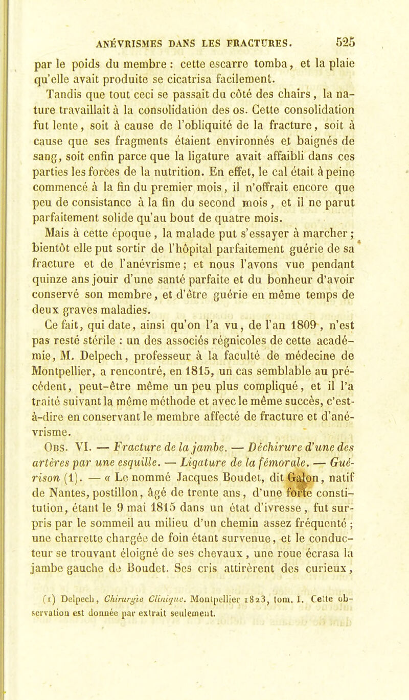 par le poids du membre : cette escarre tomba, et la plaie qu'elle avait produite se cicatrisa facilement. Tandis que tout ceci se passait du côté des chairs, la na- ture travaillait à la consolidation des os. Cette consolidation fut lente, soit à cause de l'obliquité de la fracture, soit à cause que ses fragments étaient environnés ej; baignés de sang, soit enfin parce que la ligature avait affaibli dans ces parties les forces de la nutrition. En effet, le cal était à peine commencé à la fin du premier mois, il n'offrait encore que peu de consistance à la fin du second mois , et il ne parut parfaitement solide qu'au bout de quatre mois. Mais à cette époque, la malade put s'essayer à marcher ; bientôt elle put sortir de l'hôpital parfaitement guérie de sa fracture et de l'anévrisme ; et nous l'avons vue pendant quinze ans jouir d'une santé parfaite et du bonheur d'avoir conservé son membre, et d'être guérie en même temps de deux graves maladies. Ce fait, qui date, ainsi qu'on l'a vu, de l'an 1809 , n'est pas resté stérile : un des associés régnicoles de cette acadé- mie, M. Delpech, professeur à la faculté de médecine de Montpellier, a rencontré, en 1815, un cas semblable au pré- cédent, peut-être même un peu plus compliqué, et il l'a traité suivant la même méthode et avec le même succès, c'est- à-dire en conservant le membre affecté de fracture et d'ané- vrisme. Obs. VI. — fracture de la jambe. — Déchirure d'une des artères par une esquille. — Ligature de la fémorale. — Gué- rison (1). — « Le nommé Jacques Boudet, dit Galon, natif de Nantes,postillon, âgé de trente ans, d'une forte consti- tution, étant le 9 mai 1815 dans un état d'ivresse , fut sur- pris par le sommeil au milieu d'un chemin assez fréquenté ; une charrette chargée de foin étant survenue, et le conduc- teur se trouvant éloigné de ses chevaux, une roue écrasa la jambe gaucho de Boudet. Ses cris attirèrent des curieux, (i) Dulpech, Chirurgie Clinique. Montpellier i8a3, lom. I. Celte ob- servation est donnée par extrait seulement.