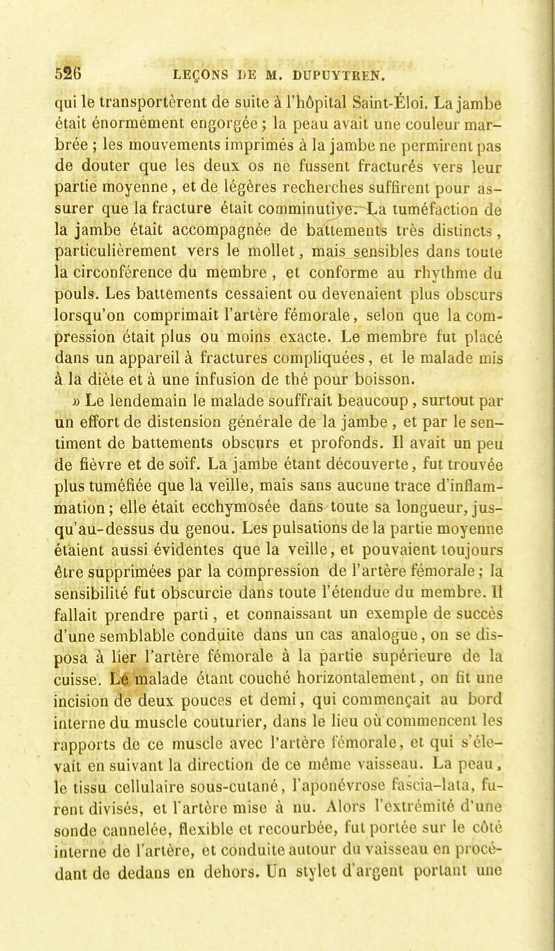 qui le transportèrent de suite à l'hôpital Saint-Éloi. La jambe était énormément engorgée ; la peau avait une couleur mar- brée ; les mouvements imprimés à la jambe ne permirent pas de douter que les deux os ne fussent fracturés vers leur partie moyenne, et de légères recherches suffirent pour as- surer que la fracture était comminutijer-La tuméfaction de la jambe était accompagnée de battements très distincts, particulièrement vers le mollet, mais sensibles dans toute la circonférence du membre , et conforme au rhythme du pouls. Les battements cessaient ou devenaient plus obscurs lorsqu'on comprimait l'artère fémorale, selon que la com- pression était plus ou moins exacte. Le membre fut placé dans un appareil à fractures compliquées, et le malade mis à la diète et à une infusion de thé pour boisson. » Le lendemain le malade souffrait beaucoup, surtout par un effort de distension générale de la jambe , et par le sen- timent de battements obscurs et profonds. Il avait un peu de fièvre et de soif. La jambe étant découverte, fut trouvée plus tuméfiée que la veille, mais sans aucune trace d'inflam- mation ; elle était ecchymosée dans toute sa longueur, jus- qu'au-dessus du genou. Les pulsations delà partie moyenne étaient aussi évidentes que la veille, et pouvaient toujours être supprimées par la compression de l'artère fémorale ; la sensibilité fut obscurcie dans toute l'étendue du membre. Il fallait prendre parti, et connaissant un exemple de succès d'une semblable conduite dans un cas analogue, on se dis- posa à lier l'artère fémorale à la partie supérieure de la cuisse. Lé malade étant couché horizontalement, on fît une incision de deux pouces et demi, qui commençait au bord interne du muscle couturier, dans le lieu où commencent les rapports de ce muscle avec l'artère fémorale, et qui s'éle- vait en suivant la direction de ce même vaisseau. La peau, le tissu cellulaire sous-cutané, l'aponévrose fascia-lata, fu- rent divisés, et l'artère mise à nu. Alors l'extrémité d'une sonde cannelée, flexible et recourbée, fut portée sur le côté interne de l'artère, et conduite autour du vaisseau en procé- dant de dedans en dehors. Un stylet d'argent portant une