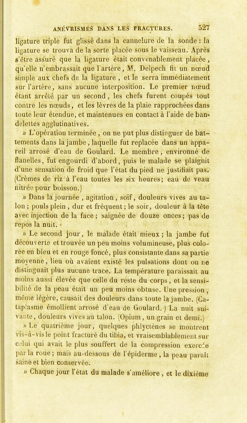 ligature triple fut glissé dans la cannelure de la sonde : la ligature se trouva de la sorte placée sous le vaisseau. Après s'être assuré que la ligature était convenablement placée, qu'elle n'embrassait que l'artère, M. Delpech fit un nœud simple aux chefs de la ligature , et le serra immédiatement sur l'artère, sans aucune interposition. Le premier nœud étant arrêté par un second, les chefs furent coupés tout contre les nœuds, et les lèvres de la plaie rapprochées dans toute leur étendue, et maintenues en contact à l'aide de ban- delettes agglutinatives. a L'opération terminée , on ne put plus distinguer de bat- tements dans la jambe , laquelle fut replacée dans un appa- reil arrosé d'eau de Goulard. Le membre, environné de flanelles, fut engourdi d'abord, puis le malade se plaignit d'une sensation de froid que l'état du pied ne justifiait pas. (Crèmes de riz à l'eau toutes les six heures; eau de veau nitrée pour boisson.) » Dans la journée , agitation, soif, douleurs vives au ta- lon ; pouls plein , dur et fréquent ; le soir, douleur à la tête avec injection de la face ; saignée de douze onces ; pas de repos la nuit. • » Le second jour, le malade était mieux ; la jambe fut découverte et trouvée un peu moins volumineuse, plus colo- rée en bleu et en rouge foncé, plus consistante dans sa partie moyenne, lieu où avaient existé les pulsations dont on ne distinguait plus aucune trace. La température paraissait au moins aussi élevée que celle du reste du corps, et la sensi- bilité de la peau était un peu moins obtuse. Une pression, même légère, causait des douleurs dans toute la jambe. (Ca- taplasme émollient arrosé d'eau de Goulard. ) La nuit sui- vante, douleurs vives au talon. (Opium, un grain et demi.) «Le quatrième jour, quelques phlyctènes se montrent vis-à-vis le point fracturé du tibia, et vraisemblablement sur celui qui avait le plus souffert de la compression exercce parla roue ; mais au-dessous de l'épidémie , la peau paraît saine et bien conservée. » Chaque jour l'état du malade s'améliore , et le dixième
