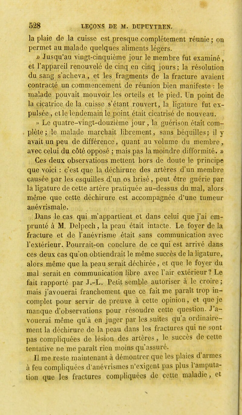 la plaie de la cuisse est presque complètement réunie ; on permet au malade quelques aliments légers. » Jusqu'au vingt-cinquième jour le membre fut examiné, et l'appareil renouvelé de cinq en cinq jours; la résolution du sang s'acheva, et les fragments de la fracture avaient contracté un commencement de réunion bien manifeste : le malade pouvait mouvoir les orteils et le pied. Un point de la cicatrice de la cuisse s'étant rouvert, la ligature fut ex- pulsée, et le lendemain le point était cicatrisé de nouveau. » Le quatre-vingt-douzième jour, la guérison était com- plète ; le malade marchait librement, sans béquilles; il y avait un peu de différence, quant au volume du membre, avec celui du côté opposé ; mais pas la moindre difformité. » Ces deux observations mettent hors de doute le principe que voici : c'est que la déchirure des artères d'un membre causée par les esquilles d'un os brisé, peut être guérie par la ligature de cette artère pratiquée au-dessus du mal, alors même que cette déchirure est accompagnée d'une tumeur anévrismale. Dans le cas qui m'appartient et dans celui que j'ai em- prunté à M. Delpech, la peau était intacte. Le foyer de la fracture et de l'anévrisme était sans communication avec l'extérieur. Pourrait-on conclure de ce qui est arrivé dans ces deux cas qu'on obtiendrait le même succès de la ligature, alors même que la peau serait déchirée , et que le foyer du mal serait en communication libre avec l'air extérieur? Le fait rapporté par J.-L. Petit semble autoriser a le croire ; mais j'avouerai franchement que ce fait me paraît trop in- complet pour servir de preuve à cette opinion, et que je manque d'observations pour résoudre cette question. J'a- vouerai même qu'à en juger par les suites qu'a ordinaire- ment la déchirure de la peau dans les fractures qui ne sont pas compliquées de lésion des artères, le succès de cette tentative ne me paraît rien moins qu'assuré. Il me reste maintenant à démontrer que les plaies d'armes à feu compliquées d'anévrismes n'exigent pas plus l'amputa- lion que les fractures compliquées de cette maladie, et