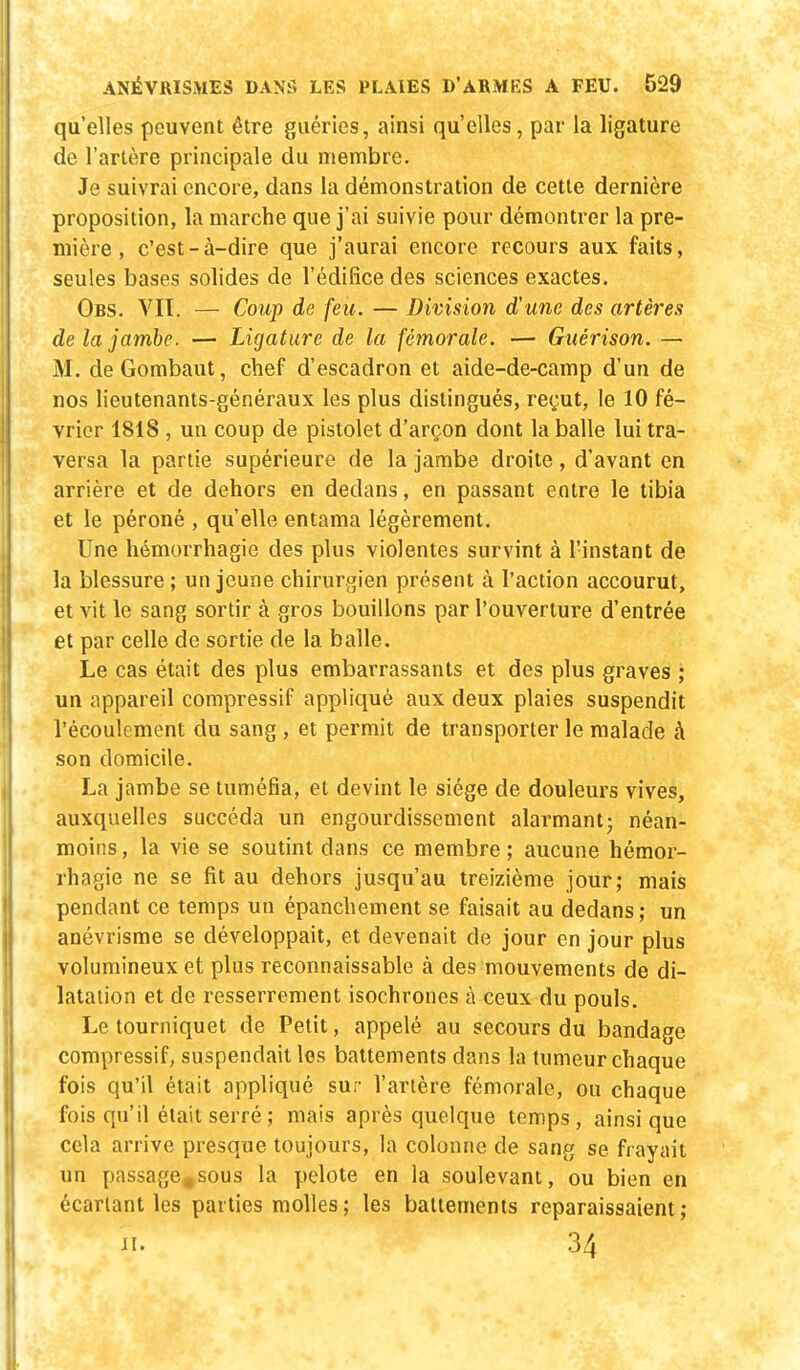 qu'elles peuvent être guéries, ainsi qu'elles, par la ligature de l'artère principale du membre. Je suivrai encore, dans la démonstration de cette dernière proposition, la marche que j'ai suivie pour démontrer la pre- mière , c'est-à-dire que j'aurai encore recours aux faits, seules bases solides de l'édifice des sciences exactes. Obs. VIT. — Coup de feu. — Division d'une des artères de la jambe. — Ligature de la fémorale. — Guérison. — M. deGombaut, chef d'escadron et aide-de-camp d'un de nos lieutenants-généraux les plus distingués, reçut, le 10 fé- vrier 1818 , un coup de pistolet d'arçon dont la balle lui tra- versa la partie supérieure de la jambe droite, d'avant en arrière et de dehors en dedans, en passant entre le tibia et le péroné , qu'elle entama légèrement. Une hémorrhagie des plus violentes survint à l'instant de la blessure ; un jeune chirurgien présent à l'action accourut, et vit le sang sortir à gros bouillons par l'ouverture d'entrée et par celle de sortie de la balle. Le cas était des plus embarrassants et des plus graves ; un appareil compressif appliqué aux deux plaies suspendit l'écoulement du sang, et permit de transporter le malade à son domicile. La jambe se tuméfia, et devint le siège de douleurs vives, auxquelles succéda un engourdissement alarmant; néan- moins , la vie se soutint dans ce membre ; aucune hémor- rhagie ne se fit au dehors jusqu'au treizième jour; mais pendant ce temps un épanchement se faisait au dedans; un anévrisme se développait, et devenait de jour en jour plus volumineux et plus reconnaissable à des mouvements de di- latation et de resserrement isochrones à ceux du pouls. Le tourniquet de Petit, appelé au secours du bandage compressif, suspendait les battements dans la tumeur chaque fois qu'il était appliqué sur l'artère fémorale, ou chaque fois qu'il était serré; mais après quelque temps, ainsi que cela arrive presque toujours, la colonne de sang se frayait un passage.sous la pelote en la soulevant, ou bien en écarlant les parties molles; les battements reparaissaient; il. 34