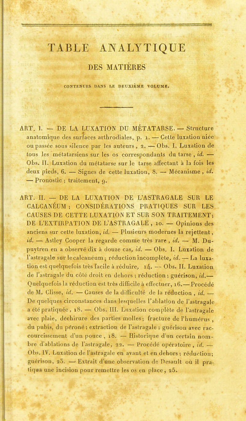 TABLE ANALYTIQUE DES MATIÈRES CONTENUES DANS LE DEUXIEME VOLUME. ART. ï. — DE LA LUXATION DU MÉTATARSE. — Structure anatomique des surfaces arthrodiales, p. 1. — Cette luxation niée ou passée sous silence par les auteurs, 2. —Obs. I. Luxation de tous les métatarsiens sur les os correspondants du tarse , id. — Obs. II. Luxation du métatarse sur le tarse affectant à la fois les deux pieds, 6. — Signes de cette luxation, 8. — Mécanisme, id. — Pronostic ; traitement, 9. ART. IL — DE LA LUXATION DE L'ASTRAGALE SUR LE CALCANÉUM; CONSIDÉRATIONS PRATIQUES SUR LES CAUSES DE CETTE LUXATION ET SUR SON TRAITEMENT; DE L'EXTIRPATION DE L'ASTRAGALE , 10. — Opinions des anciens sur cette luxation, id. — Plusieurs modernes la rejettent, id. — Astley Cooper la regarde comme très rare , id. — M. Du- puytren en a observé dix à douze cas, id. — Obs. I. Luxation de l'astragale sur lecalcanéum; réduction incomplète, id. — La luxa- tion est quelquefois très facile à réduire, i4. — Obs. IL Luxalion de l'astragale du côté droit en dehors ; réduction; guérison, id.— Quelquefois la réduction est très difficile à effectuer, 16.—Procédé de M. Clisse, id. — Causes de la difficulté de la réduction , id. — De quelques circonstances dans lesquelles l'ablation de l'astragale a été pratiquée, 18. — Obs. III. Luxalion complète de l'astragale avec plaie, déchirure des parties molles; fracture de l'humérus , du pubis, du péroné; extraction de l'astragale ; guérison avec rac- courcissement d'un pouce , 18. — Historique d'un certain nom- bre d'ablations de l'astragale, 22. — Procédé opératoire, id. — Obs. IV. Luxation de l'astragale en avant et en dehors; réduction; guérison, a3. —■ Extrait d'une observation de Desault où il pra- tiqua une incision pour remettre les os eu place, a5.