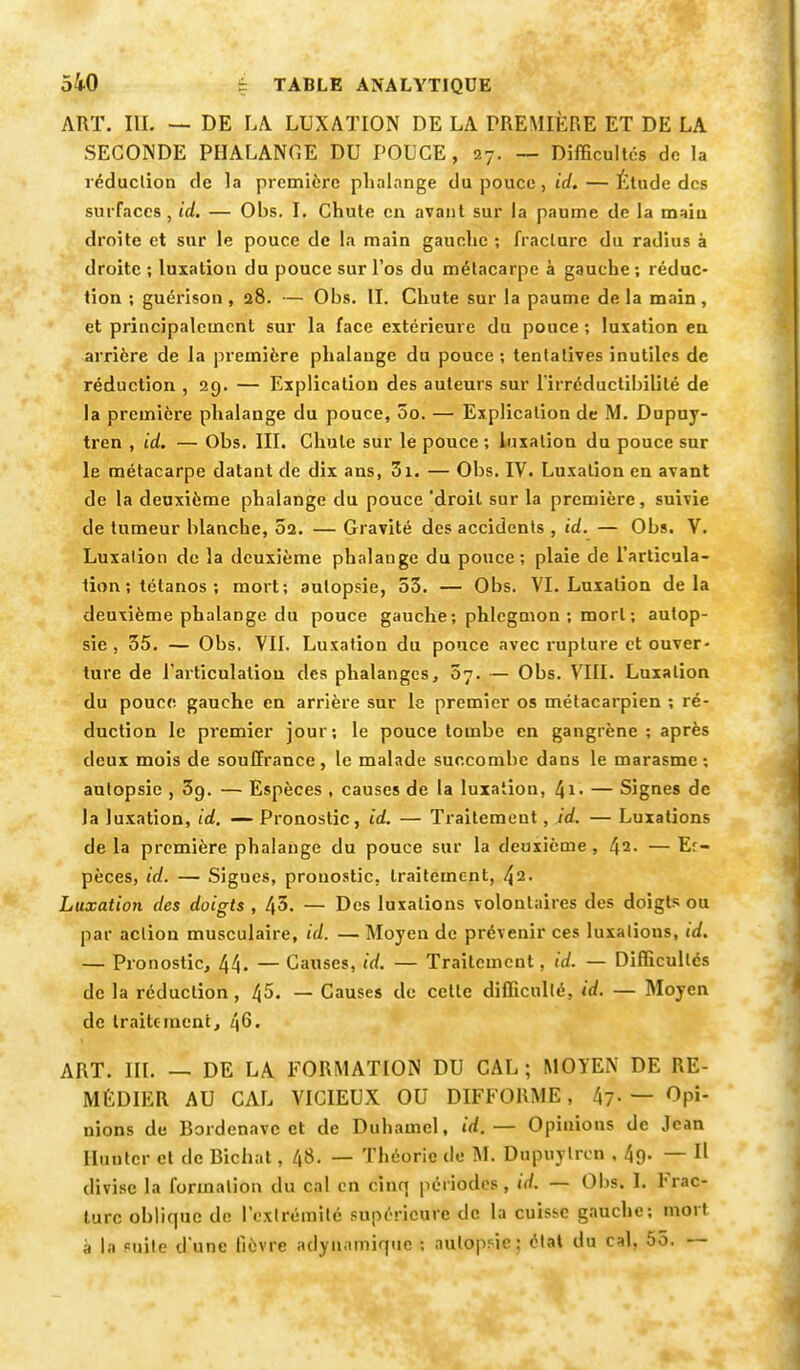 ART. III. — DE LA. LUXATION DE LA PREMIÈRE ET DE LA SECONDE PHALANGE DU POUCE, 27. — Difficultés de la réduction de la première phalange du pouce, id.— Étude des surfaces, id. — Obs. I. Chute en avant sur la paume de la main droite et sur le pouce de la main gauche ; fracture du radius à droite ; luxation du pouce sur l'os du métacarpe à gauche ; réduc- tion ; guérison , 28. — Obs. II. Chute sur la paume de la main, et principalement sur la face extérieure du pouce ; luxation en arrière de la première phalange du pouce ; tentatives inutiles de réduction , 29. — Explication des auteurs sur l'irréductibilité de la première phalange du pouce, 5o. — Explication de M. Dupuy- tren , id. — Obs. III. Chute sur le pouce ; luxation du pouce sur le métacarpe datant de dix ans, 3i. — Obs. IV. Luxation en avant de la deuxième phalange du pouce 'droit sur la première, suivie de tumeur blanche, 02. — Gravité des accidents , id. — Obs. V. Luxation de la deuxième phalange du pouce; plaie de l'articula- tion ; tétanos ; mort; autopsie, 53. — Obs. VI. Luxation delà deuxième phalange du pouce gauche; phlegmon ; mort ; autop- sie , 35. — Obs, VII. Luxation du pouce avec rupture et ouver- ture de l'articulation des phalanges, 07. — Obs. VIII. Luxation du pouce gauche en arrière sur le premier os métacarpien ; ré- duction le premier jour; le pouce tombe en gangrène; après deux mois de souffrance, le malade succombe dans le marasme; autopsie , 39. — Espèces , causes de la luxation, ^1. — Signes de la luxation, id. — Pronostic, id. — Traitemeut, id. — Luxations de la première phalange du pouce sur la deuxième, 42- — Er- pèces, id. — Sigues, pronostic, traitement, 42. Luxation des doigts , 45. — Des luxations volontaires des doigts ou par action musculaire, id. — Moyen de prévenir ces luxations, id. — Pronostic, 44- — Causes, id. — Traitement. id, — Difficultés de la réduction, 45. — Causes de cette difficulté, id. — Moyen de traitement, 46. ART. m. — DE LA FORMATION DU CAL ; MOYEN DE RE- MÉDIER AU CAL VICIEUX OU DIFFORME, 47- — Opi- nions de Bordenavc et de Duhamel, id.— Opinions de Jean limiter et de Bichat, l\S. — Théorie de M. Dupuylren , 49. — Il divise la formation du cal en cinq périodes, id. — Obs. I. Irac- turc oblique de l'extrémité supérieure de la cuisse gauche; mort à la suite d'une lièvre adyn.nniquc ; aulopMe : état du cal, 55. —
