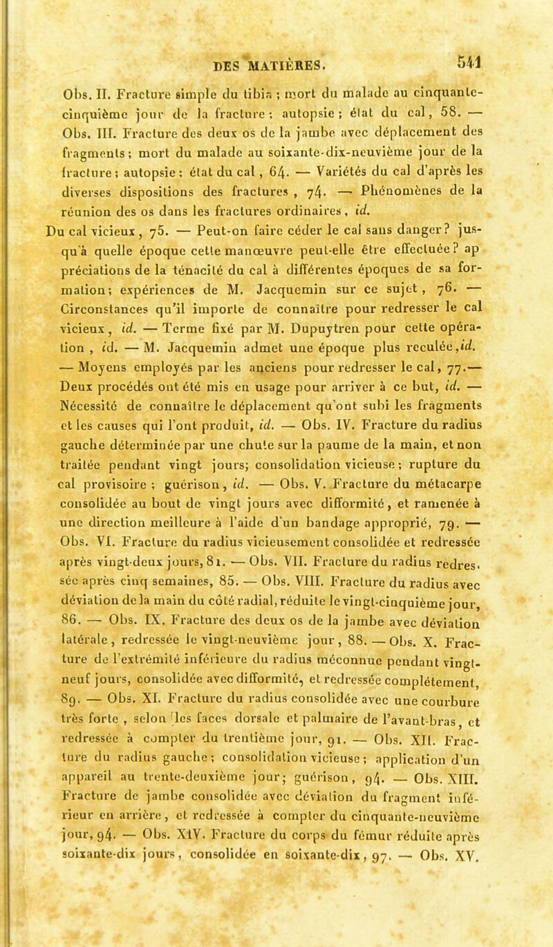 Obs. II. Fracture simple du tibia ; mort du malade au cinquante- cinquième jour de la fracture; autopsie; élat du cal, 58. — Obs. IIL Fracture des deux os de la jambe avec déplacement des fragments; mort du malade au soixante-dix-neuvième jour de la lracture ; autopsie ; élat du cal, 64. — Variétés du cal d'après les diverses dispositions des fractures , 74. —1 Phénomènes de la réunion des os dans les fractures ordinaires, id. u cal vicieux, 75. — Peut-on faire céder le cal sans danger? jus- qu'à quelle époque cette manœuvre peut-elle être effectuée ? ap prédations de la ténacité du cal à différentes époques de sa for- mation; expériences de M. Jacquemin sur ce sujet, 76. — Circonstances qu'il importe de connaître pour redresser le cal vicieux, id. —Terme fixé par M. Dupuytren pour cette opéra- tion , id. —M. Jacquemin admet une époque plus reculée,ùf. — Moyens employés par les anciens pour redresser le cal, 77.— Deux procédés ont été mis en usage pour arriver à ce but, id. — Nécessité de connaître le déplacement qu'ont subi les fragments et les causes qui l'ont produit, id. — Obs. IV. Fracture du radius gauche déterminée par une chute sur la paume de la main, et non traitée pendant vingt jours; consolidation vicieuse ; rupture du cal provisoire ; guérison, id. — Obs. V. Fracture du métacarpe consolidée au bout de vingt jours avec difformité, et ramenée à une direction meilleure à l'aide d'un bandage approprié, 79. — Obs. VI. Fracture du radius vicieusement consolidée et redressée après vingt-deux jours, 81. ■— Obs. VII. Fracture du radius redres. sée après cinq semaines, 85. — Obs. VIII. Fracture du radius avec déviation delà main du côté radial, réduite le vingt-cinquième jour, 86. — Obs. IX. Fracture des deux os de la jambe avec déviation latérale, redressée le vingt-neuvième jour, 88.—Obs. X. Frac- ture de l'extrémité inférieure du radius méconnue pendant vingt- neuf jours, consolidée avec difformité, et redressée complètement, 89. — Obs. XI. Fracture du radius consolidée avec une courbure très forte , selon 'les faces dorsale et palmaire de l'avant-bras, et redressée à compter du trentième jour, 91. — Obs. XII. Frac- ture du radius gauche; consolidation vicieuse ; application d'un appareil au trente-deuxième jour; guérison, 94. — Obs. XIII. Fracture de jambe consolidée avec déviation du fragment infé- rieur en arrière , et redressée à compter du cinquante-neuvième jour, 94. — Obs. XiV. Fracture du corps du fémur réduite après soixante-dix jours, consolidée en soixante-dix, 97. — Obs. XV.