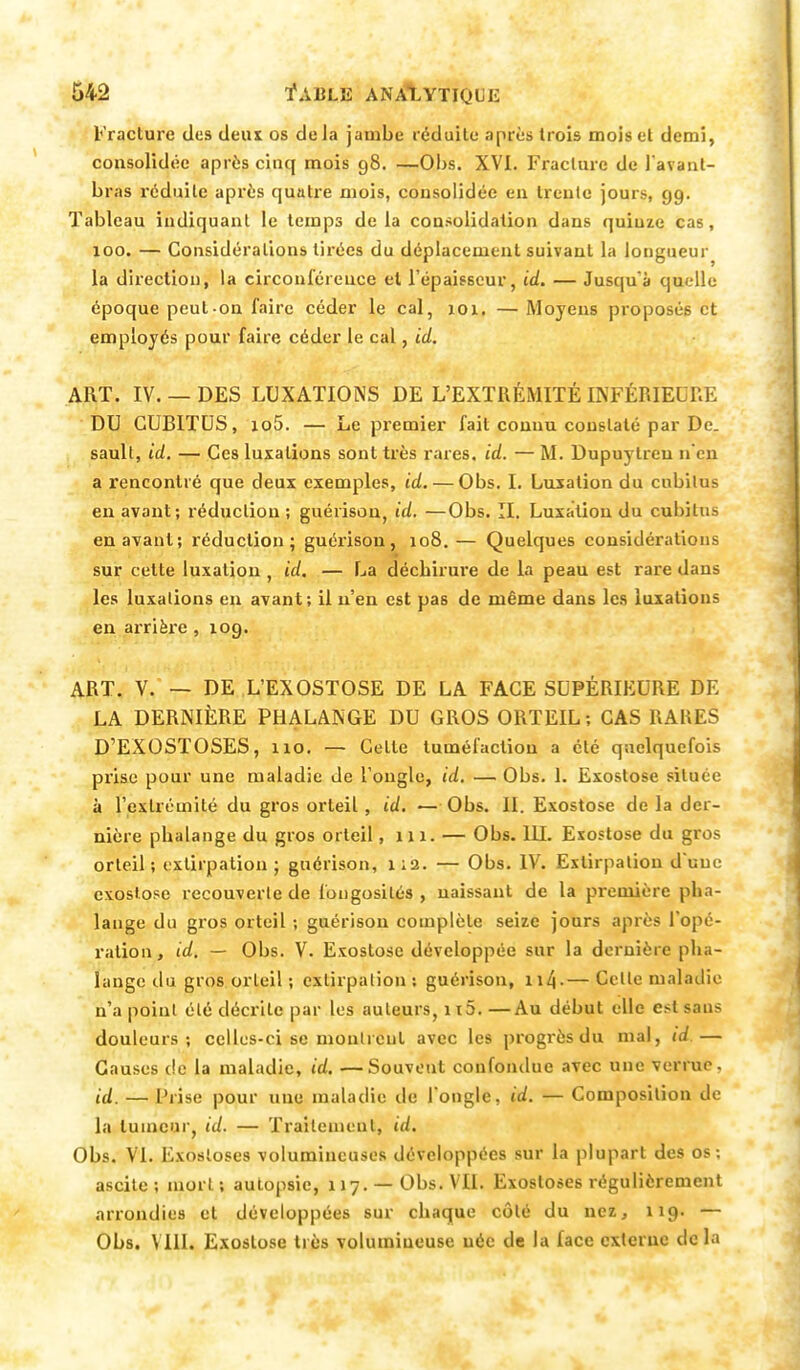 Fracture des tiens os de la jambe réduite après trois mois et demi, consolidée après cinq mois g8. —Obs. XVI. Fracture de l'avant- bras réduite après quatre mois, consolidée en trente jours, 99. Tableau indiquant le temps de la consolidation dans quiuze cas, 100. — Considérations tirées du déplacement suivant la longueur la direction, la circonférence et l'épaisseur, id. — Jusqu'à quelle époque peut-on faire céder le cal, 101. — Moyens proposés et employés pour faire céder le cal, id. ART. IV. — DES LUXATIONS DE L'EXTRÉMITÉ INFÉRIEURE DU CUBITUS, io5. — Le premier fait connu constaté par De. sault, id. — Ces luxations sont très rares, id. — M. Dupuytreu n'en a rencontré que deux exemples, id. — Obs. I. Luxation du cubitus en avant; réduction ; guérison, id. —Obs. II. Luxation du cubitus en avant; réduction; guérison, 108.— Quelques considérations sur cette luxation , id. — La déchirure de la peau est rare daus les luxations en avant; il n'en est pas de même dans les luxations en arrière , 109. ART. V. — DE L'EXOSTOSE DE LA FACE SUPÉRIEURE DE LA DERNIÈRE PHALANGE DU GROS ORTEIL; CAS RARES D'EXOSTOSES, 110. — Celle tuméfaction a été quelquefois prise pour une maladie de l'ongle, id. — Obs. 1. Exostose située à l'extrémité du gros orteil, id. — Obs. II. Exostose de la der- nière phalange du gros orteil, 111. — Obs. 111. Exostose du gros orteil; extirpation; guérison, 1:2. — Obs. IV. Extirpation d'une exostose recouverte de fongosités , naissant de la première pha- lange du gros orteil ; guérison complète seize jours après l'opé- ration, id. — Obs. V. Exostose développée sur la dernière pha- lange du gros orteil ; extirpation: guérison, 114-— Celle maladie n'a point été décrite par les auteurs, it5. —Au début elle estsaus douleurs; celles-ci se montrent avec les progrès du mal, id.— Causes de la maladie, id. —Souvent confondue avec une verrue. id. — Prise pour une maladie de l'ongle, id. — Composition de la tumeur, id. — Traitement, id. Obs. VI. Exosloses volumineuses développées sur la plupart des os; ascite; mort; autopsie, 117. —Obs. VU. Exosloses régulièrement arrondies et développées sur chaque côlé du nez, 119. — Obs. MIL Exostose très volumineuse née de la face externe delà