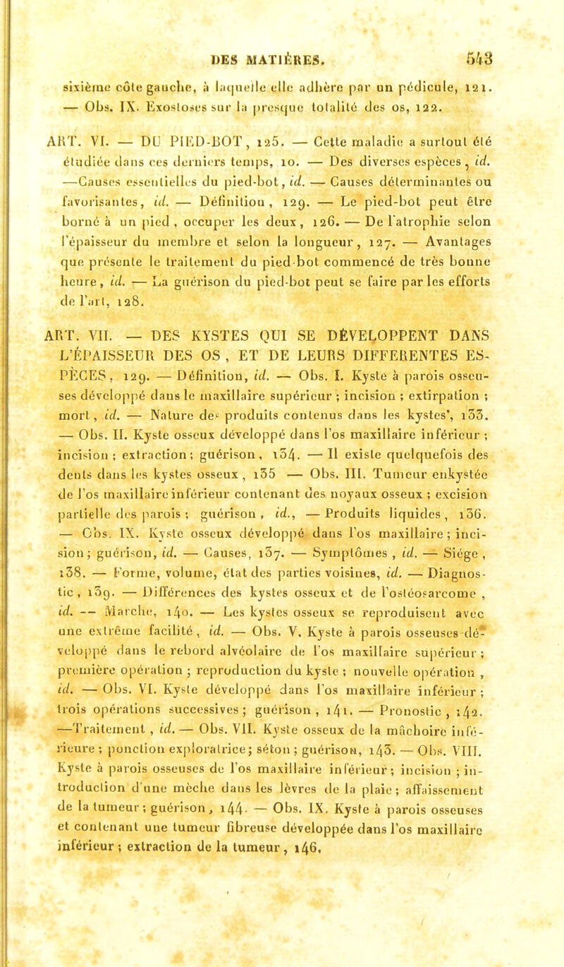 sixième côte gauche, à laquelle elle adhère par un pédicule, 121. — Ohs. IX. Exosloses sur la presque lolalilé des os, 122. ART. VI. — DU PIEU-BOT, ia5. — Cette maladie a surtout été étudiée dans ces derniers temps, 10. — Des diverses espèces, id. —Causes essentielles du pied-bot, id. — Causes déterminantes ou favorisantes, id. — Définition, 129. — Le pied-bol peut être borné à un pied , occuper les deux , 126. — De 1 atrophie selon l'épaisseur du membre et selon la longueur, 127. — Avantages que présente le traitement du pied bot commencé de très bonne heure, id. — La guérison du pied-bot peut se faire parles efforts de l'art, 128. ART. VII. — DES KYSTES QUI SE DÉVELOPPENT DANS L'ÉPAISSEUR DES OS , ET DE LEURS DIFFERENTES ES- PECES, 129. — Définition, id. — Obs. I. Kyste à parois osseu- ses développé dans le maxillaire supérieur ; incision ; extirpation ; mort , id. — Nature de- produits contenus dans les kystes', 133. — Obs. II. Kyste osseux développé dans l'os maxillaire inférieur ; incision; extraction; guérison, t54. —Il existe quelquefois des dents dans les kystes osseux , i35 — Obs. III. Tumeur enkystée de l'os maxillaire inférieur contenant des noyaux osseux ; excision partielle des parois ; guérison, id., —Produits liquides, 106. — Obs. IX. Kyste osseux développé dans l'os maxillaire ; inci- sion; guérison, id. — Causes, i3y. — Symptômes , id. — Siège , î38. — Forme, volume, état des parties voisines, id. —Diagnos- tic, i3g. — Différences des kystes osseux et de l'osléosarcome , id. — Marche, 140. — Les kystes osseux se reproduisent avec une extrême facilité, id. — Obs. V. Kyste à parois osseuses dé- veloppé dans le rebord alvéolaire de l'os maxillaire supérieur; première opération ; reproduction du kyste ; nouvelle opération , id. — Obs. VI. Kyste développé dans l'os maxillaire inférieur ; trois opérations successives; guérison, 141. — Pronostic, 142. —Traitement , id.— Obs. VII. Kyste osseux de la mâchoire infé- rieure ; ponction exploratrice ; séton ; guérison, 143, — Obs. VIII. Kyste à parois osseuses de l'os maxillaire inférieur; incision ; in- troduction d'une mèche dans les lèvres de la plaie; affaissement de la tumeur; guérison, i44- — Obs. IX. Kyste à parois osseuses et contenant uue tumeur fibreuse développée dans l'os maxillaire inférieur ; extraction de la tumeur , 146.