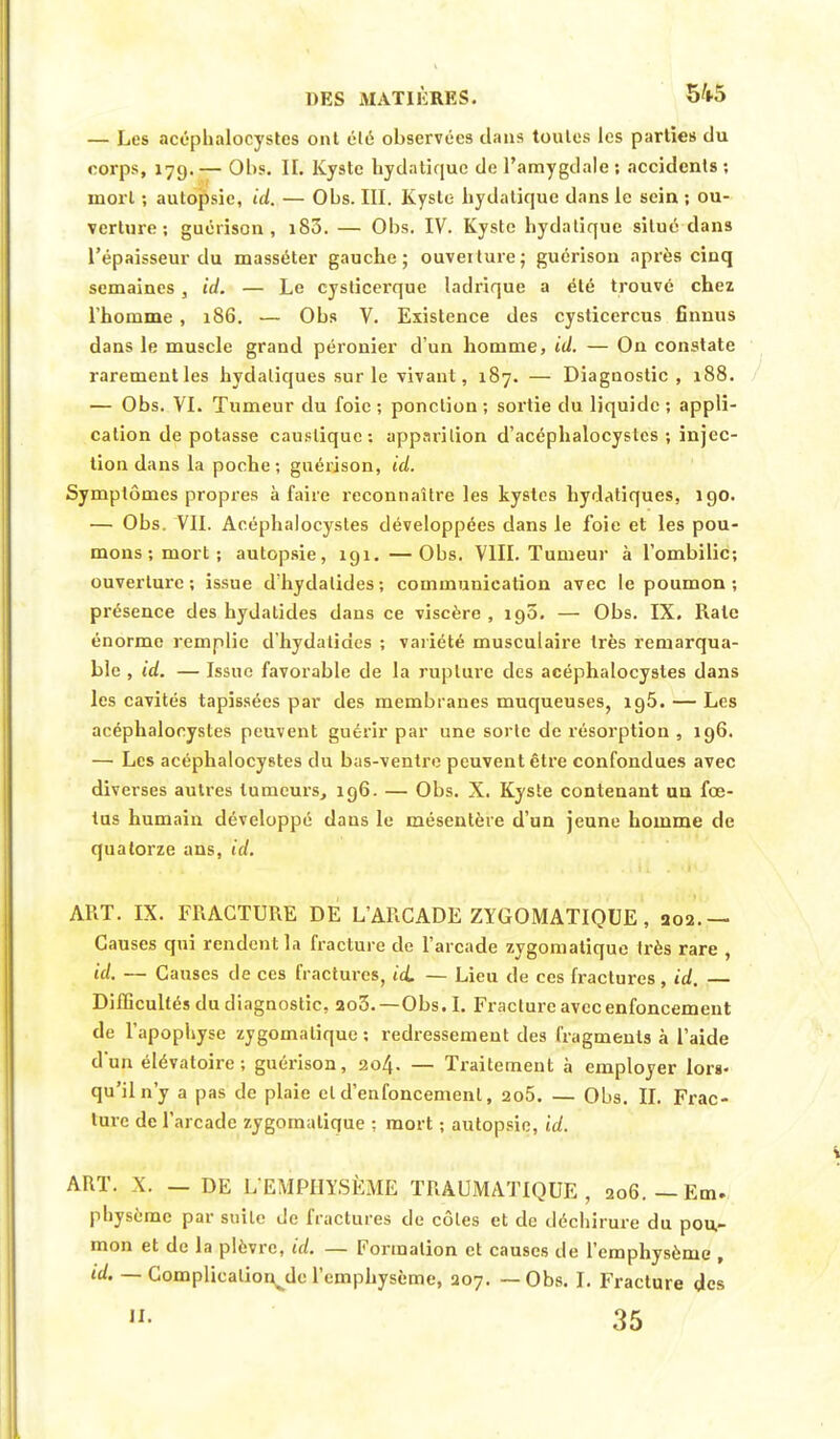 — Les acéphalocystes ont clé observées dans toutes les parties du corps, 17g. — Obs. IL Kyste hydatique de l'amygdale ; accidents ; mort ; autopsie, ici. — Obs. III. Kyste- hydatique dans le sein ; ou- verture ; guérison , i83. — Obs. IV. Kyste hydatique situé dans l'épaisseur du masséter gauche; ouveilure; guérison après cinq semaines, id. — Le cysticerque ladrique a été trouvé chez l'homme , 186. — Obs V. Existence des cysticercus finnus dans le muscle grand péronier d'un homme, id. — On constate rarement les hydaliques sur le vivant, 187. — Diagnostic , 188. — Obs. VI. Tumeur du foie ; ponction ; sortie du liquide ; appli- cation de potasse caustique: apparition d'acéphalocyslcs ; injec- tion dans la poche; guérison, id. Symptômes propres à faire reconnaître les kystes hydatiques, 190. — Obs. VII. Acéphalocystes développées dans le foie et les pou- mons -, mort ; autopsie, 191.—Obs. VIII. Tumeur à l'ombilic; ouverture ; issue d'hydalides ; communication avec le poumon ; présence des hydalides dans ce viscère, 190. — Obs. IX. Rate énorme remplie d'hydatides ; variété musculaire très remarqua- ble , id. — Issue favorable de la rupture des acéphalocystes dans les cavités tapissées par des membranes muqueuses, ig5. — Les acéphalocystes peuvent guérir par une sorte de résorption , 196. — Les acéphalocystes du bas-ventre peuvent être confondues avec diverses autres tumeurs, 196. — Obs. X. Kyste contenant un fœ- tus humain développé daus le mésentère d'un jeune homme de quatorze ans, id. ART. IX. FRACTURE DE L'ARCADE ZYGOMATIQUE, 202.— Causes qui rendent la fracture de l'arcade zygomatique très rare , id. — Causes de ces fractures, id. — Lieu de ces fractures, id. — Difficultés du diagnostic, ao3.—Obs.I. Fracture avec enfoncement de l'apophyse zygomatique: redressement des fragments à l'aide d'un élévatoire; guérison, 204. — Traitement à employer lors- qu'il n'y a pas de plaie cl d'enfoncement, 2o5. — Obs. II. Frac- ture de l'arcade zygomatique ; mort ; autopsie, id. ART. X. — DE L'EMPHYSÈME TRAUMATIQUE , 206. — Em- physème par suite de fractures de côtes et de déchirure du pou- mon et de la plèvre, id. — Formation et causes de l'emphysème , id. — Complicalion^de l'emphysème, 207. — Obs. I. Fracture des 35