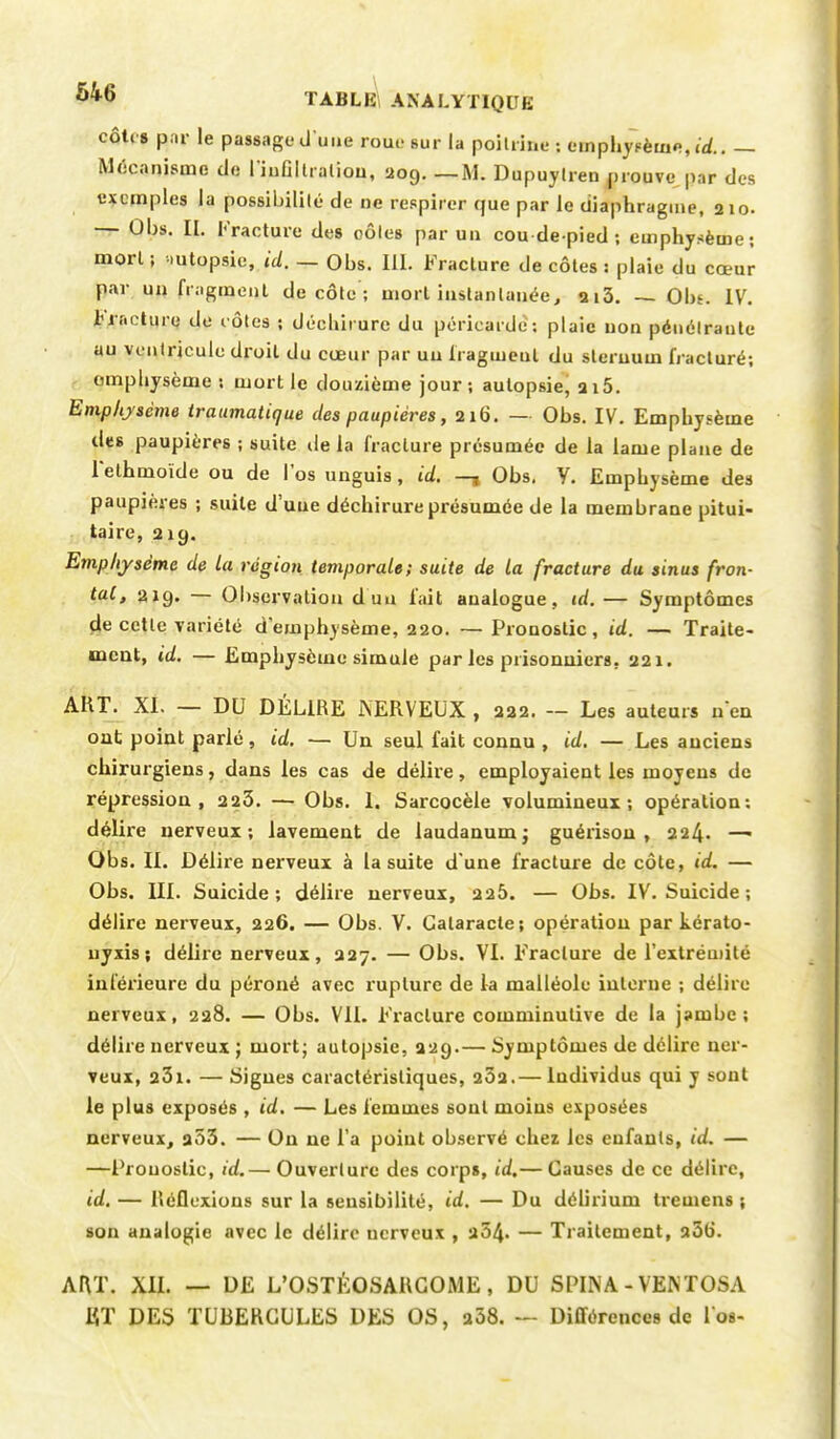 côtes par le passage d'une roue sur la poitrine : emphysème,»* Mécanisme de l'iuGItralion, 209. —M. Dupuytren prouve par des exemples la possibilité de ne respirer que par le diaphragme, 210. — Ûbs. EL Fracture des oôles par un cou de-pied; emphysème; morl ; mtopsie, ici. — Obs. III. Fracture de côtes ; plaie du cœur par un fragment décote; morl instantanée, 2i3. — Obs. IV. Fracture de rôles ; déchirure du péricarde : plaie non pénétrante au ventricule droit du cœur par un fragment du sternum fracturé; emphysème ; mort le douzième jour; autopsie, 215. Emphysème traumatique des paupières, 216. — Obs. IV. Emphysème des paupières ; suite de la fracture présumée de la lame plane de l'ethmoïde ou de l'os unguis, id. —t Obs. Y. Empbysème des paupières ; suite d'une déchirure présumée de la membrane pitui- taire, 21g. Emphysème de la région temporale; suite de la fracture du sinus fron- tal, 219. — Observation d'un l'ait analogue, id.— Symptômes de cette variété d'emphysème, 220. — Pronostic, id. — Traite- ment, id, — Emphysème simule par les prisonniers, 221. AKT. XI. — DU DÉLIRE NERVEUX , 222. — Les auteurs n'en ont point parlé, id. — Un seul fait connu , id. — Les anciens chirurgiens, dans les cas de délire, employaient les moyens de répression, 223. — Obs. 1. Sarcocèle volumineux; opération: délire nerveux; lavement de laudanum ; guérison , 224. —■ Obs. IL Délire nerveux à la suite d'une fracture de côte, id. — Obs. III. Suicide; délire nerveux, 225. — Obs. IV. Suicide ; délire nerveux, 226. — Obs. V. Cataracte; opération par kérato- nyxis; délire nerveux, 227. — Obs. VI. Fracture de l'extrémité inférieure du péroné avec rupture de la malléole interne ; délire nerveux, 228. — Obs. VIL Fracture comminulive de la jambe; délire nerveux ; mort; autopsie, 229.— Symptômes de délire ner- veux, 23x. — Signes caractéristiques, 232.— Individus qui y sont le plus exposés , id. — Les femmes sont moins exposées nerveux, 233. — On ne l'a point observé chez les enfants, ta. — —Pronostic, id,— Ouverture des corps, id.— Causes de ce délire, id. — Réflexions sur la sensibilité, id. — Du délirium tremens ; son analogie avec le délire nerveux , 254- — Traitement, a5o'. ART. XII. — DE L'OSTÉOSARCOME, DU SPINA - VEISTOSA ET DES TUBERCULES DES OS, 238. — Différences de Los-