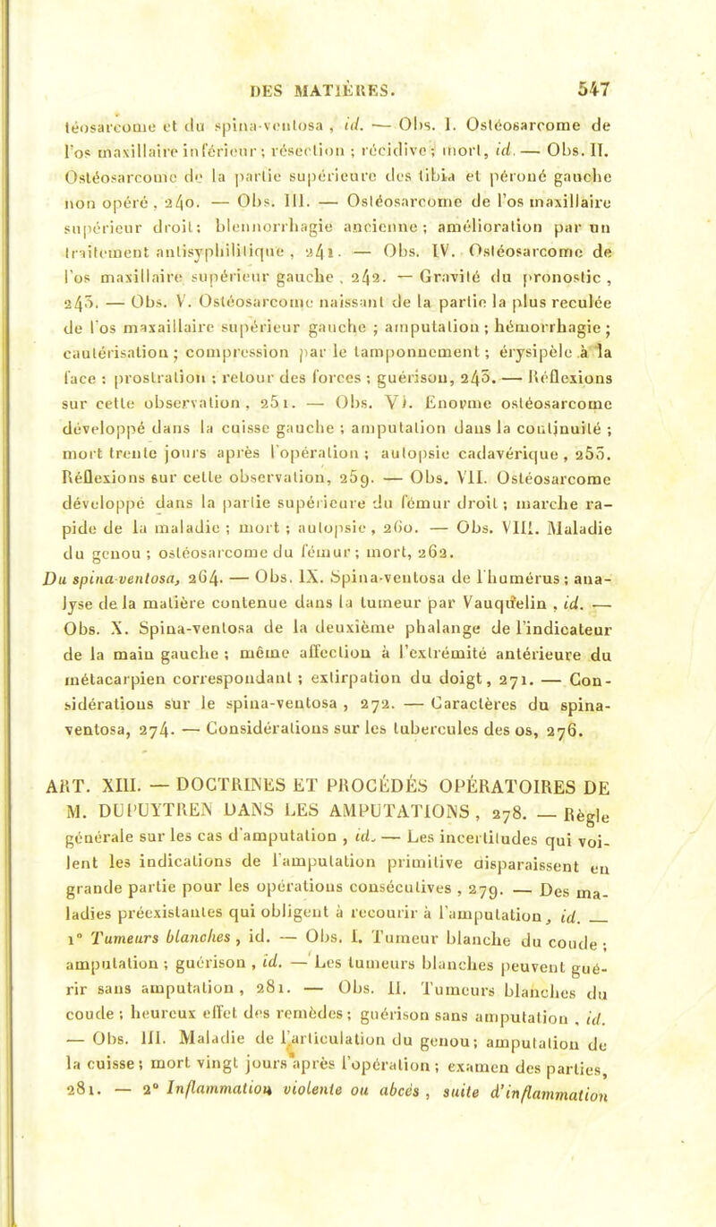 téosareome et ilu spina-ventosa , ta. ■— Obs. 1. Ostéosarcome de l'os masillàii'èinférieur>, résection ; récidive-, ifiorl, id.— Obs. II. Ostéosarcome de la partie supérieure des libia et péroné gauche non opéré. a4°- — Obs. 111. — Osléosarcoine de l'os maxillaire supérieur droit; blennorrhagié ancienne; amélioration par un Inilement anlisypliililiqne . :>.l\i. — Obs. IV. Ostéosarcome de l'os maxillaire supérieur gauche , 242. — Gravité du pronostic , 24s, — Obs. V. Ostéosarcome naissant de la partie la plus reculée de l'os maxaillairc supérieur gauche ; amputation ; héniorrhagie ; cautérisation ; compression par le tamponnement ; érysipèle à 1a lace : prostration ; retour des forces ; guérisou, 245.— Réflexions sur cette observation, 25i. — Obs. Vi. Enopme ostéosarcome développé clans la cuisse gauche ; amputation dans la conljnuilé ; mort trente jours après l'opération ; autopsie cadavérique , 25ô. Réflexions 6ur celle observation, 269. — Obs. VII. Ostéosarcome développé dans la parlie supérieure du fémur droit; marche ra- pide de la maladie; mort; autopsie, 2G0. — Obs. VIII. Maladie du genou ; ostéosarcome du fémur ; mort, 262. Dm spinaventosa, 264. — Obs. IX. Spina-ventosa de l'humérus; ana- lyse delà matière contenue dans la tumeur par Vauqiielin , id. — Obs. X. Spina-ventosa de la deuxième phalange de l'indicateur de la main gauche ; même affection à l'extrémité antérieure du métacarpien correspondant ; extirpation du doigt, 271. — Con- sidérations sur le spina-ventosa , 272. — Caractères du spina- ventosa, 274. — Considérations sur les tubercules des os, 276. AflT. XIII. — DOCTRINES ET PROCÉDÉS OPÉRATOIRES DE M. DUPUYTREN DANS LES AMPUTATIONS, 278. — Règle générale sur les cas d'amputation , ccL — Les incertiludes qui voi- lent les indications de l'amputation primitive aisparaissent eu grande partie pour les opérations consécutives , 279. Des ma- ladies préexistantes qui obligent à recourir à l'amputation, id. i° Tumeurs blanches, id. — Obs. I. Tumeur blanche du coude- amputation ; guérison , id. — Les tumeurs blanches peuvent gué- rir sans amputation, 281. — Obs. II. Tumeurs blanches du coude; heureux effet des remèdes; guérison sans amputation . id. — Obs. 111. Maladie de l'arliculation du genou; amputation de la cuisse; mort vingt jours après l'opération ; examen des parties, 281. — 2° Inflammation violente ou abcès, suite d'inflammation