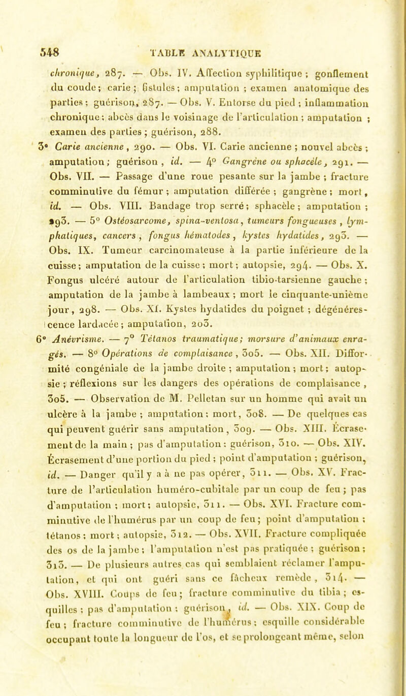 chronique, 287. — Obs. IV. Affection syphilitique ; gonflement du coude; carie; fistules ; amputation ; examen aualomique des parties; guérison, 2S7. —Obs. V. Entorse du pied ; inflammation chronique; abcès dans le voisinage de l'articulation ; amputation ; examen des parties ; guérison, 288. 3* Carie ancienne , 290. — Obs. VI. Carie ancienne ; nouvel abcès ; amputation; guérison, id. — 4° Gangrène ou splwcèlc, 291.— Obs. VIL — Passage d'une roue pesante sur la jambe ; fracture comminulive du fémur ; amputation différée ; gangrène ; mort, id. — Obs. VIII. Bandage trop serré; sphacèle ; amputation; tg3. — 5° O stéosar corne, spina-ventosa, tumeurs fongueuses , lym- phatiques, cancers, fongus hématodes , kystes hydatides, 290. — Obs. IX. Tumeur carcinomateuse à la partie inférieure de la cuisse; amputation de la cuisse; mort; autopsie, 294. — Obs. X. Fongus ulcéré autour de l'articulation tibio tarsienne gauche ; amputation de la jambe à lambeaux ; mort le cinquante-unième jour, 298. — Obs. XI. Kystes hydatides du poignet ; dégénéres- cence lardacée; amputation, 2o3. 6° Anévrisme. — 70 Tétanos traumatique ; morsure d'animaux enra- gés. — 8° Opérations de complaisance, 3o5. — Obs. XII. Diffor- mité congéniale de la jambe droite; amputation; mort; autop- sie ; réflexions sur les dangers des opérations de complaisance , 3o5. — Observation de M. Pelletan sur un homme qui avait un ulcère à la jambe; amputation: mort, 5o8. —De quelques cas qui peuvent guérir sans amputation, 009. —Obs. XIII. Ecrase meutde la main; pas d'amputation: guérison, 5io. —Obs. XIV. Écrasement d'une portion du pied ; point d'amputation ; guérison, id. — Danger qu'il y a à ne pas opérer, 5n. — Obs. XV. Frac- ture de l'articulation huméro-cubitale par un coup de feu ; pas d'amputation ; mort; autopsie, 011. — Obs. XVI. Fracture com- minutive de l'humérus par un coup de feu; point d'amputation ; tétanos; mort; autopsie, 512. — Obs. XVII. Fracture compliquée des os de la jambe*, l'amputation n'est pas pratiquée; guérison; 3x5. — De plusieurs autres cas qui semblaient réclamer l'ampu- tation, cl qui ont guéri sans ce fâcheux remède, 514• — Obs. XVIII. Coups de feu; fracture comminulive du tibia; es- quilles : pas d'amputation : guérison. id. — Obs. XIX. Coup de feu; fracture comminulive de l'humérus; esquille considérable occupant toute la longueur de l'os, et se prolongeant même, selon
