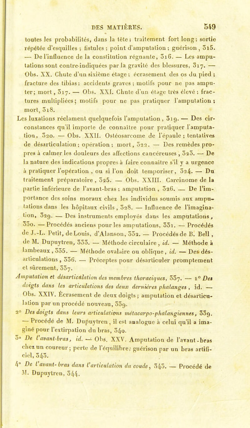 toutes les probabilités, dans la téte i traitement fort long; sortie répétée d'esquilles ; listulcs ; point d'amputation ; guérison , 3l5. — De l'influence de la constitution régnante, 3i6. — Les ampu- tations sont conlre-indiquées parla gravité des blessures, 3iy. — Obs. XX. Chute d'un sixième étage ; écrasement des os du pied : fracture des tibias; accidents graves; motifs pour ne pas ampu- ter; mort ,317. — Obs. XXI. Chute d'un étage très élevé ; frac- tures multipliées; motifs pour ne pas pratiquer l'amputation; mort, 5i8. Les luxations réclament quelquefois l'amputation , 519. — Des cir- constances qu'il importe de connaître pour pratiquer l'amputa- tion, 320. — Obs. XXII. Osléosarcome de l'épaule; tentatives de désarticulation; opération; mort, 022. — Des remèdes pro- pres à calmer les douleurs des affections cancéreuses , 520. — De la nature des indications propres à faire connaître s'il y a urgence à pratiquer l'opération , ou si l'on doit temporiser, 324- — Du traitement préparatoire , 025. — Obs. XXIII. Carcinome de la partie inférieure de l'avant-bras ; amputation , 326. — De l'im- portance des soins moraux chez les individus soumis aux ampu- tations dans les hôpitaux civils, 528. — Influence de l'imagina- tion, 329. —Des instruments employés dans les amputations, 33o, —Procédés anciens pour les amputations, 55i. — Procédés de J.-L. Petit, de Louis, d'Alansou, 552. — Procédés de 13. Bell, de M. Dupuytren, 353. — Méthode circulaire, id. — Méthode à lambeaux , 555. — Méthode ovalaire ou oblique, id. — Des dés- articulations, 536, — Préceptes pour désarticuler promptemeut et sûrement, 557. Amputation et désarticulation des membres thoraciques, 337. — i° Des doigts dans les articulations des deux dernières phalanges , id. — Obs. XXIV. Écrasement de deux doigts ; amputation et désarticu- lation par un procédé nouveau, 33g. 20 Des doigts dans leurs articulations métacarpo-phalangiennes, 33g. — Procédé de M. Dupuytren, il est analogue à celui qu'il a ima- giné pour l'extirpation du bras, 54q. 5- De l'avant-bras, id. -a Ohs. XXV. Amputation de l'avant-bras chez un coureur; perte de l'équilibre; guérison par un bras artifi- ciel, 543. 4° De l'avant-bras dans l'articulation du coude, 345. — Procédé de M. Dupuytren, 344.