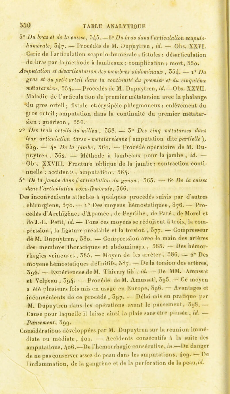 5° Du bras et de la cuisse, 545.— 6° Du bras dans l'articulation scapulo- humérale, 0^7. — Procédés de M. ûupuylrcn , id. — Obs. XXVI. Carie de l'articulation scapulo-humérale ; fistules: désarticulation du bras par la méthode à lambeaux ; complication ; mort, 55o. Amputation et désarticulation des membres abdominaux , 354- — i Du gros et du petit orteil dans la continuité du premier et du cinquième métatarsien, 554 Procédés de M. Dupuytren, id.—Obs. XXVII. Maladie de l'articulation du premier métatarsien avec la phalange -'du gros orteil; fistule ehérysipèle phlegmoneux ; enlèvement du gï os orteil ; amputation dans la continuité du premier métatar- sien ; guérison , 356. 9° Des trois orteils du milieu, 558. — 3° Des cinq métatarses dans leur articulation tarso - métatarsienne ( amputation dite partielle ), 35g. — 4° De la jambe, 56o. — Procédé opératoire de M. Du- puytren , 362. — Méthode à lambeaux pour la jambe, id. — Obs. XXVIII. Fracture oblique de la jambe ; contraction conti- nuelle ; accidents; amputation, 364- 5° De la jambe dans l'articulation du genou, 365. — 6° De la cuisse dans l'articulation coxo-fémorale, 566. Des inconvénients attachés à quelques procédés suivis par d'antres chirurgiens, 070.— i° Des moycus hémostatiques, 576. — Pro- cédés d'Archigène, d'Apamée , de Peyrilhe, de Paré , de Morel et de J.-L. Petit, id.— Tous ces moyens se réduiseut à trois, la com- pression , la ligature préalable et la torsion , 577. — Compresseur de M. Dupuytren , 5So. — Compression avec la main des artères des membres thoraciques et abdominaux, 385. — Des hémor- rhagies veineuses, 385. — Moyen de les arrêter, 386. — 20 Des moyens hémostatiques définitifs, 587. — De la torsion des artères, 392. — Expériences de M. Thierry fils', id. — De MAL Amussat et Velpeau , 394. — Procédé de M. Amussat', 5g5. — Ce moyen a été plusieurs fois mis en usage en Europe, 096. — Avantages et inconvénients de ce procédé , 597. — Délai mis en pratique par M. Dupuytren dans les opérations avant le pansement, SgS.— Cause pour laquelle il laisse ainsi la plaie sans être pansée, id. — Pansement, 599. Considérations développées par M. Dupuytren sur la réunion immé- diate ou médiate, 4oi. — Accidents consécutifs à la suite des amputations, 4o6.—De rhémorrhagic consécutive, in.—Du danger de ne pas conserver assez de peau dans les amputat ions. 409. — De I inflammation, de la gangrène et de la perforation de lapeau,«/.