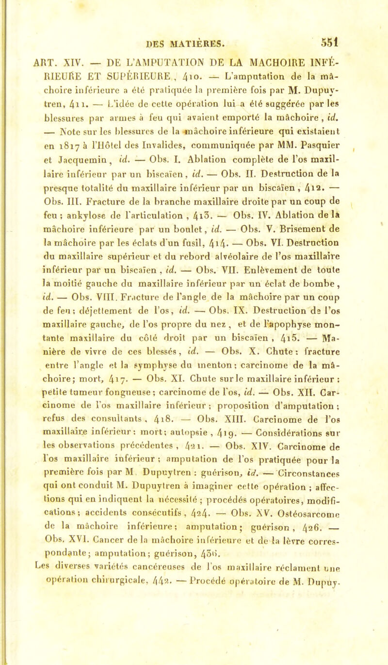 ART. XIV. — DE L'AMPUTATION DE LA MACHOIRE INFÉ- RIEURE ET SUPÉRIEURE,, 4io. — L'amputation de la mâ- choire inférieure a été pratiquée la première fois par M. Dupuy- tren, 4n. — L'idée de cette opération lui a été sugge'rée par les blessures par armes à feu qui avaient emporté la mâchoire, id. — Note sur les blessures de la «nâchoire inférieure qui existaient en 1817 à l'Hôtel des Invalides, communiquée par MM. Pasquier et Jacquemin, id. -— Obs. I. Ablation complète de l'os maxil- laire inférieur par un biscaïen, id. — Obs. II. Destruction de la presque totalité du maxillaire inférieur par un biscaïen , 412- — Obs. III. Fracture de la branche maxillaire droite par un coup de feu; ankylose de l'articulation , 4i3. — Obs. IV. Ablation delà mâchoire inférieure par un boulet, id. — Obs. V. Brisement de la mâchoire par les éclats d'un fusil, 4*4- — Obs. VI. Destruction du maxillaire supérieur et du rebord alvéolaire de l'os maxillaire inférieur par un biscaïen , id. — Obs. VII. Enlèvement de toute la moitié gauche du maxillaire inférieur par un éclat de bombe, id. — Obs. VIII. Fracture de l'angle de la mâchoire par un coup de feu; déjetlement de l'os, id. — Obs. IX. Destruction ds l'os maxillaire gauche, de l'os propre du nez , et de l'apophyse mon- tante maxillaire du côté droit par un biscaïen , 4!$. — Ma- nière de vivre de ces blessés, id. — Obs. X. Chute: fracture entre l'angle et la symphyse du menton; carcinome de la mâ- choire; mort, 417- — Obs. XI. Chute sur le maxillaire inférieur : petite tumeur fongueuse; carcinome de l'os, id. — Obs. XII. Car- cinome de l'os maxillaire inférieur ; proposition d'amputation ; refus des consultants, 4i8. — Obs. XIII. Carcinome de l'os maxillaire inférieur: mort; autopsie , 419. — Considérations am- ies observations précédentes, 4ai. — Obs. XIV. Carcinome de Vos maxillaire inférieur ; amputation de l'os pratiquée pour la première fois par M Dupuylren : guérison, id. — Circonstances qui ont conduit M. Dupuylren à imaginer cette opération ; affec- tions qui en indiquent la nécessité ; procédés opératoires, modifi- cations; accidents consécutifs, 424- — Obs. XV. Ostéosarcome de la mâchoire inférieure; amputation; guérison, 426. Obs. XVI. Cancer de la mâchoire inférieure et de la lèvre corres- pondante; amputation; guérison, 43'i. Les diverses ■variétés cancéreuses de J'os maxillaire réclament une opération chirurgicale, 44a. — Procédé opératoire de M. Dupuy.