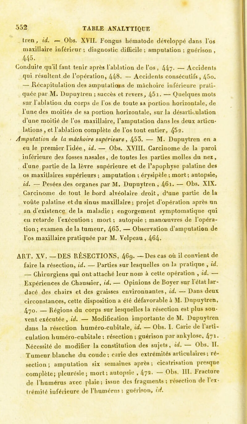 lion, id. — Obs. XVII. Fongus hématode développé dans l'os maxillaire inférieur ; diagnostic difficile ; amputation ; guérison , 445. Conduite qu'il faut tenir après Tahlation de l'os , 447- — Accidents qui résultent de l'opération, 448. — Accidents consécutifs, 45o. — Récapitulation des amputations de mâchoire inférieure prati- quée par M. Dupuytren ; succès et revers, 451- — Quelques mots sur l'ablation du corps de l'os de toute sa portion horizontale, de l'une des moitiés de sa portion horizontale, sur la désarticulation d'une moitié de l'os maxillaire, l'amputation dans les deux articu- lations , et l'ablation complète de l'os tout entier, 452. Amputation de la mâchoire supérieure, 453. — M. Dupuytren en a eu le premier l'idée, id, — Obs. XVIII. Carcinome de la paroi inférieure de3 fosses nasales, de toutes les parties molles du net, d'une partie de la lèvre supérieure et de l'apophyse palatine des os maxillaires supérieurs ; amputation : érysipèle ; mort ; autopsie, id. — Pesées des organes par M. Dupuytren , 461. — Obs. XIX. Carcinome de tout le bord alvéolaire droit, d'une partie de la voûte palatine et du sinus maxillaire; projet d'opération après un an d'existence de la maladie ; engorgement symptomatique qui eu retarde l'exécution ; mort ; autopsie ; manœuvres de l'opéra- tion; examen de la tumeur, 463. — Observation d'amputation de l'os maxillaire pratiquée par M. Velpeau , 464- ART. XV. — DES RÉSECTIONS, 46g. — Des cas où il convient de faire la résection, id. — Parties sur lesquelles on la pratique , id. — Chirurgiens qui ont attaché leur nom à cette opération , id. — Expériences de Chaussier, id. — Opinions de Boyer sur l'état lar- dacé des chairs et des graisses environnantes, id. — Dans deux circonstances, cette disposition a été défavorable à M. Dnpuytrcn, 470. — Régions du corps sur lesquelles la résection est plus sou- vent exécutée , id. — Modification importante de M. Dupuytren dans la résection huméro-cubitale, id. — Obs. I. Carie de l'arti- culation huméro-cubitale ; résection; guérison par ankylose, 4?1- Nécessité de modifier la constitution des sujets, id. — Obs. II. Tumeur blanche du coude; carie des extrémités articulaires; ré- section ; amputation six semaines après; cicatrisation presque complète; pleurésie; mort; autopsie , 47a. — Obs. III. Fracture de l'humérus avec plaie; issue des fragments; résection de l'ex- trémité inférieure de l'humérus : guérison, tri.