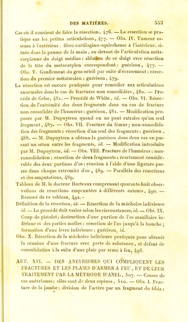 Cas où il convient de faire la résection, 470. —La résection se pra- tique sur les petites articulations, 477- — Obs. IV. Tumeur os- seuse à l'extérieur, fibro-cartilagino-squirrheuse à l'intérieur, si- tuée dans la paume de la main , au-devant de l'articulation méta- carpienne du doigt médius ; ablation de ce doigt avec résection de la tête du métacarpien correspondant ; guérison , 477- — Obs. V. Gonflcmeut du gros orteil par suite d'écrasement ; résec- tion du premier métatarsien ; guérison, 479- La résection est encore pratiquée pour remédier aux articulations anormales dans le cas de fractures non consolidées, 48o. — Pro- cédé de Gelse, 481. — Procédé de White , id. — Obs. VI. Résec- tion de l'extrémité des deux fragments dans un cas de fracture non consolidée de l'humérus ; guérison, 481. — Modification pro- posée par M. Dupuytren quand on ne peut extraire qu'un seul fragment, 487. — Obs. VII. Fracture du fémur; non-consolida- tion des fragments ; résection d'un seul des fragments ; guérison , 488. — M. Dupuytren a obtenu la guérison dans deux cas en pas- sant un sélon entre les fragments, id. — Modification introduite par M. Dupuytren, id. — Obs. VIII. Fracture de l'humérus ; non- consolidation ; résection de deux fragments ; écartement considé- rable des deux portions d'os; réunion à l'aide d'une ligature pas- sée dans chaque extrémité d'os , 489. — Parallèle des résections et des amputations, 489. Tableau de M. le docteur Hurteaux comprenant quarante-huit obser- vations de résections empruntées à différents auteurs, 490. — Résumé de ce tableau, 492. * Définition de la résection, id. — Résection de la mâchoire inférieure id. — Le procédé doit varier selon les circonstances, id. — Obs. IX. Coup de pistolet; destruction d'une portion de l'os maxillaire in- férieur et des parties molles ; résection de l'os jusqu'à la bouche ; formation d'une lèvre inférieure ; guérison, id. Obs. X. Résection de la mâchoire inférieure pratiquée pour obtenir la réunion d'une fracture avec perte de substance, et défaut de consolidation à la suite d'une plaie par arme à feu, 496- ART. XVI. — DES ANEVRISMES QUI COMPLIQUENT LES FRACTURES ET LES PLAIES D'ARMES A FEU , ET DE LEUR TRAITEMENT PAR LA MÉTHODE D'ANEL , 5o7. — Causes de ces auévrismes; elles sont di deux espèces, 5io. — Obs. I. Frac- ture de la jambe ; division de l'artère par un fragment du tibia ;