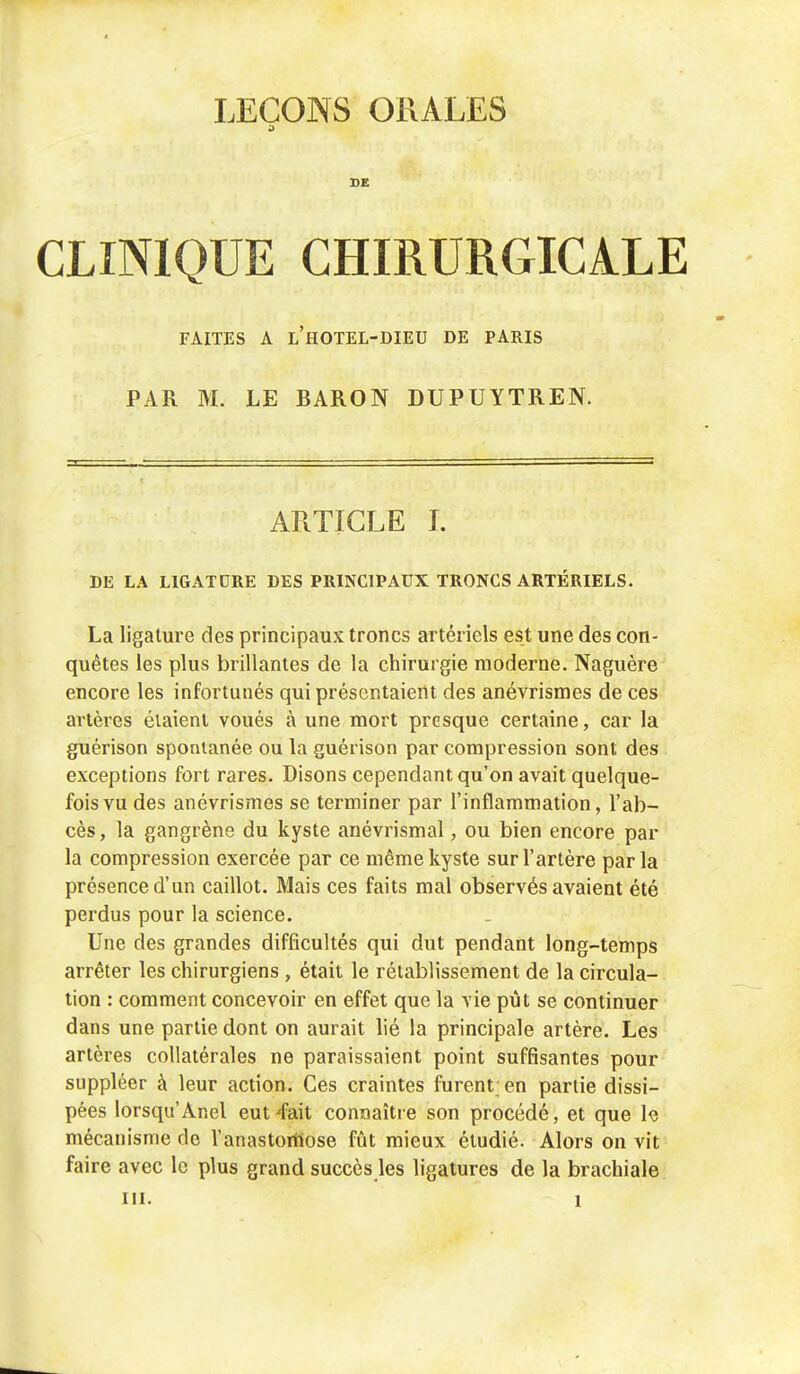 5 DE CLINIQUE CHIRURGICALE FAITES A L'HOTEL-DIEU DE PARIS PAR M. LE BARON DUPUYTREN. ARTICLE I. DE LA LIGATORE DES PRINCIPAUX TRONCS ARTÉRIELS. La ligature des principaux troncs artériels est une des con- quêtes les plus brillantes de la chirurgie moderne. Naguère encore les infortunés qui présentaient des anévrismes de ces artères étaient voués à une mort presque certaine, car la guérison spontanée ou la guérison par compression sont des exceptions fort rares. Disons cependant qu'on avait quelque- fois vu des anévrismes se terminer par l'inflammation, l'ab- cès, la gangrène du kyste anévrismal, ou bien encore par la compression exercée par ce même kyste sur l'artère parla présence d'un caillot. Mais ces faits mal observés avaient été perdus pour la science. Une des grandes difficultés qui dut pendant long-temps arrêter les chirurgiens , était le rétablissement de la circula- tion : comment concevoir en effet que la vie pût se continuer dans une partie dont on aurait lié la principale artère. Les artères collatérales ne paraissaient point suffisantes pour suppléer à leur action. Ces craintes furent; en partie dissi- pées lorsqu'Anel eut'fait connaître son procédé, et que le mécanisme rie l'anastomose fût mieux étudié. Alors on vit faire avec le plus grand succès les ligatures de la brachiale