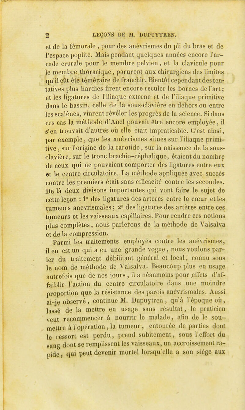 et de la fémorale , pour des anévrismes du pli du bras et de l'espace poplité. Mais pendant quelques années encore l'ar- cade crurale pour le membre pelvien, et la clavicule pour le membre thoracique, parurent aux chirurgiens des limites qu'il eût été téméraire de franchir. Bientôt cependant des ten- tatives plus hardies firent encore reculer les bornes de l'art; et les ligatures de l'iliaque externe et de l'iliaque primitive dans le bassin, celle de la sous-clavière en dehors ou entre les scalènes, vinrent révéler les progrès de la science. Si dans ces cas la méthode d'Anel pouvait être encore employée, il s'en trouvait d'autres où elle était impraticable. C'est ainsi, par exemple, que les anévrismes situés sur l'iliaque primi- tive , sur l'origine de la carotide, sur la naissance de la sous- clavière, sur le tronc brachio-céphalique, étaient du nombre de ceux qui ne pouvaient comporter des ligatures entre eux et le centre circulatoire. La méthode appliquée avec succès contre les premiers était sans efficacité contre les secondes. De là deux divisons importantes qui vont faire le sujet de cette leçon : 1° des ligatures des artères entre le cœur et les tumeurs anévrismales ; 2° des ligatures des artères entre ces tumeurs et les vaisseaux capillaires. Pour rendre ces notions plus complètes, nous parlerons de la méthode de Valsalva et de la compression. Parmi les traitements employés contre les anévrismes, il en est un qui a eu une grande vogue , nous voulons par- ler du traitement débilitant général et local, connu sous le nom de méthode de Valsalva. Beaucoup plus en usage autrefois que de nos jours , il a néanmoins pour effets d'af- faiblir l'action du centre circulatoire dans une moindre proportion que la résistance des parois anévrismales. Aussi ai-je observé, continue M. Dupuytrcn, qu'à l'époque où, lassé de la mettre en usage sans résultat, le praticien veut recommencer à nourrir le malade, afin de le sou- mettre à l'opération , la tumeur, entourée de parties dont le ressort est perdu, prend subitement, sous l'effort du sang dont se remplissent les vaisseaux, un accroissement ra- pide , qui peut devenir mortel lorsqu'elle a son siège aux