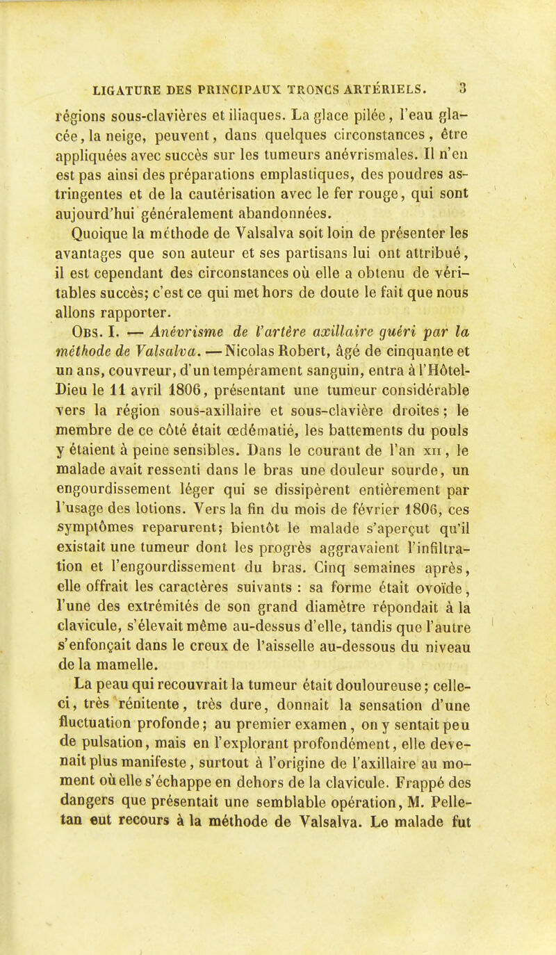 régions sous-clavières et iliaques. La glace pilée, l'eau gla- cée, la neige, peuvent, dans quelques circonstances, être appliquées avec succès sur les tumeurs anévrismales. Il n'en est pas ainsi des préparations emplastiques, des poudres as- tringentes et de la cautérisation avec le fer rouge, qui sont aujourd'hui généralement abandonnées. Quoique la méthode de Valsalva soit loin de présenter les avantages que son auteur et ses partisans lui ont attribué, il est cependant des circonstances où. elle a obtenu de véri- tables succès; c'est ce qui met hors de doute le fait que nous allons rapporter. Obs. I. — Anévrisme de l'artère axillaire guéri par la méthode de Valsalva. —Nicolas Robert, âgé de cinquante et un ans, couvreur, d'un tempérament sanguin, entra à l'Hôtel- Dieu le 11 avril 1806, présentant une tumeur considérable vers la région sous-axillaire et sous-clavière droites ; le membre de ce côté était œdématié, les battements du pouls y étaient à peine sensibles. Dans le courant de l'an xn , le malade avait ressenti dans le bras une douleur sourde, un engourdissement léger qui se dissipèrent entièrement par l'usage des lotions. Vers la fin du mois de février 1806, ces symptômes reparurent; bientôt le malade s'aperçut qu'il existait une tumeur dont les progrès aggravaient l'infiltra- tion et l'engourdissement du bras. Cinq semaines après, elle offrait les caractères suivants : sa forme était ovoïde, l'une des extrémités de son grand diamètre répondait à la clavicule, s'élevait même au-dessus d'elle, tandis que l'autre s'enfonçait dans le creux de l'aisselle au-dessous du niveau de la mamelle. La peau qui recouvrait la tumeur était douloureuse ; celle- ci, très rénitente, très dure, donnait la sensation d'une fluctuation profonde ; au premier examen, on y sentait peu de pulsation, mais en l'explorant profondément, elle deve- nait plus manifeste, surtout à l'origine de l'axillaire au mo- ment où elle s'échappe en dehors de la clavicule. Frappé des dangers que présentait une semblable opération, M. Pelle- tan eut recours à la méthode de Valsalva. Le malade fut