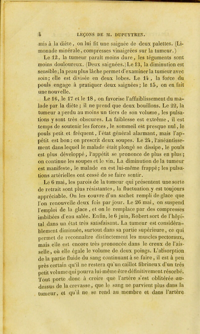 mis à la diète, on lui fit une saignée de deux palettes. (Li- monade minérale, compresses vinaigrées sur la tumeur.) Le 12, la tumeur paraît moins dure, les téguments sont moins douloureux. (Deux saignées.)Le 13, la diminution est sensible; la peau plus lâche permet d'examiner la tumeur avec soin; elle est divisée en deux lobes. Le 14 , la force du pouls engage à pratiquer deux saignées; le 15, on en fait une nouvelle. Le 16, le 17 et le 18, on favorise l'affaiblissement du ma- lade par la diète ; il ne prend que deux bouillons. Le 22, la tumeur a perdu au moins un tiers de son volume, les pulsa- tions y sont très obscures. La faiblesse est extrême, il est temps de soutenir les forces, le sommeil est presque nul, le pouls petit et fréquent, l'état général alarmant, mais l'ap- pétit est bon; on prescrit deux soupes. Le 24, l'anéantisse- ment dans lequel le malade était plongé se dissipe, le pouls est plus développé, l'appétit se prononce de plus en plus ; on continue les soupes et le vin. La diminution de la tumeur est manifeste, le malade en est lui-même frappé; les pulsa- tions artérielles ont cessé de se faire sentir. Le 6 mai, les parois de la tumeur qui présentent une sorte de retrait sont plus résistantes, la fluctuation y est toujours appréciable. On les couvre d'un sachet rempli déglace que l'on renouvelle deux fois par jour. Le 26 mai, on suspend l'emploi de la glace , et on le remplace par des compresses imbibées d'eau salée. Enfin, le 6 juin, Robert sort de l'hôpi- tal dans un état très satisfaisant. La tumeur est considéra- blement diminuée, surtout dans sa partie supérieure, ce qui permet de reconnaître distinctement les muscles pectoraux, mais elle est encore très prononcée dans le creux de l'ais- selle , où elle égale le volume de deux poings. L'absorption de la partie fluide du sang continuant à se faire , il est à peu près certain qu'il ne restera qu'un caillot fibrineux d'un très petit volume qui pourra lui-même être définitivement résorbé. Tout porte donc à croire que l'artère s'est oblitérée au- dessus de la crevasse, que le sang ne parvient plus dans la tumeur, et qu'il ne so rend au membre et dans l'artère