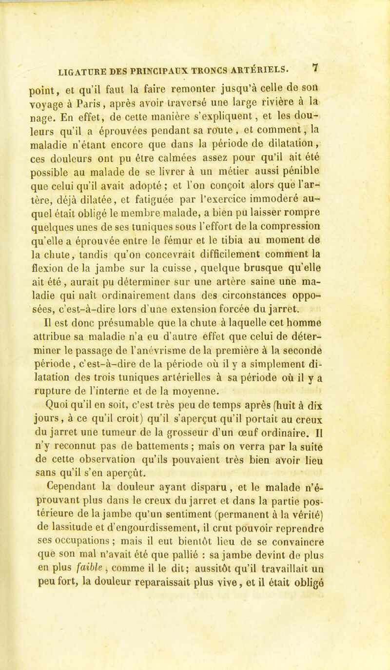 point, et qu'il faut la faire remonter jusqu'à celle de son voyage à Paris, après avoir traversé une large rivière à la nage. En effet, de cette manière s'expliquent, et les dou- leurs qu'il a éprouvées pendant sa route , et comment, la maladie n'étant encore que dans la période de dilatation, ces douleurs ont pu être calmées assez pour qu'il ait été possible au malade de se livrer à un métier aussi pénible que celui qu'il avait adopté ; et l'on conçoit alors que l'ar- tère, déjà dilatée, et fatiguée par l'exercice immodéré au- quel était obligé le membre malade, a bien pu laisser rompre quelques unes de ses tuniques sous l'effort de la compression qu'elle a éprouvée entre le fémur et le tibia au moment de la chute, tandis qu'on concevrait difficilement comment la flexion de la jambe sur la cuisse , quelque brusque qu'elle ait été, aurait pu déterminer sur une artère saine une ma- ladie qui naît ordinairement dans des circonstances oppo- sées, c'est-à-dire lors d'une extension forcée du jarret. Il est donc présumable que la chute à laquelle cet homme attribue sa maladie n'a eu d'autre effet que celui de déter- miner le passage de l'anévrisme de la première à la seconde période, c'est-à-dire de la période où il y a simplement di- latation des trois tuniques artérielles à sa période où il y a rupture de l'interne et de la moyenne. Quoi qu'il en soit, c'est très peu de temps après (huit à dix jours, à ce qu'il croit) qu'il s'aperçut qu'il portait au creux du jarret une tumeur de la grosseur d'un œuf ordinaire. II n'y reconnut pas de battements ; mais on verra par la suite de cette observation qu'ils pouvaient très bien avoir lieu sans qu'il s'en aperçût. Cependant la douleur ayant disparu, et le malade n'é- prouvant plus dans le creux du jarret et dans la partie pos- térieure de la jambe qu'un sentiment (permanent à la vérité) de lassitude et d'engourdissement, il crut pouvoir reprendre ses occupations ; mais il eut bientôt lieu de se convaincre que son mal n'avait été que pallié : sa jambe devint de plus en plus faible , comme il le dit; aussitôt qu'il travaillait un peu fort, la douleur reparaissait plus vive, et il était obligé