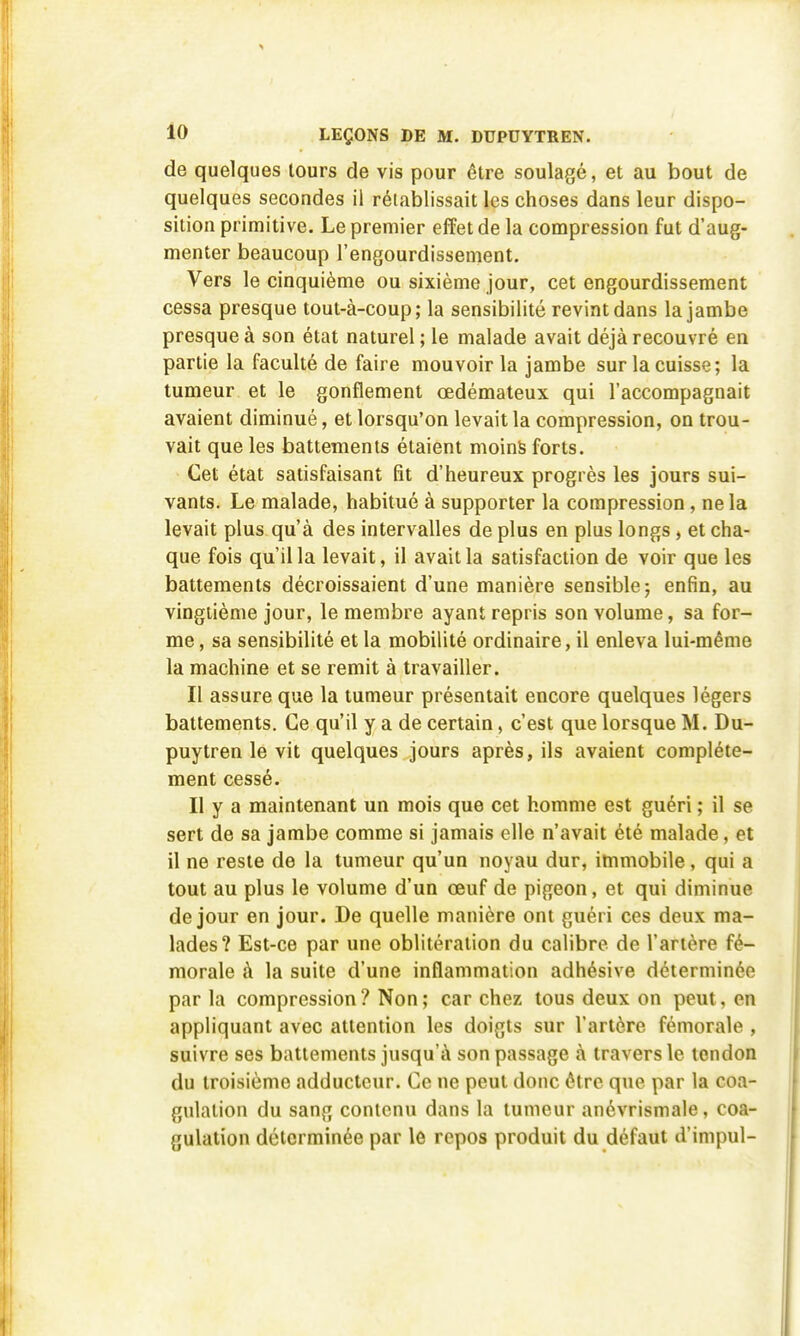 de quelques tours de vis pour être soulagé, et au bout de quelques secondes il rétablissait les choses dans leur dispo- sition primitive. Le premier effet de la compression fut d'aug- menter beaucoup l'engourdissement. Vers le cinquième ou sixième jour, cet engourdissement cessa presque tout-à-coup; la sensibilité revint dans la jambe presque à son état naturel ; le malade avait déjà recouvré en partie la faculté de faire mouvoir la jambe sur la cuisse; la tumeur et le gonflement œdémateux qui l'accompagnait avaient diminué, et lorsqu'on levait la compression, on trou- vait que les battements étaient moins forts. Cet état satisfaisant fît d'heureux progrès les jours sui- vants. Le malade, habitué à supporter la compression, ne la levait plus qu'à des intervalles de plus en plus longs, et cha- que fois qu'il la levait, il avait la satisfaction de voir que les battements décroissaient d'une manière sensible; enfin, au vingtième jour, le membre ayant repris son volume, sa for- me , sa sensibilité et la mobilité ordinaire, il enleva lui-même la machine et se remit à travailler. Il assure que la tumeur présentait encore quelques légers battements. Ce qu'il y a de certain, c'est que lorsque M. Du- puytren le vit quelques jours après, ils avaient complète- ment cessé. Il y a maintenant un mois que cet homme est guéri ; il se sert de sa jambe comme si jamais elle n'avait été malade, et 11 ne reste de la tumeur qu'un noyau dur, immobile, qui a tout au plus le volume d'un œuf de pigeon, et qui diminue de jour en jour. De quelle manière ont guéri ces deux ma- lades? Est-ce par une oblitération du calibre de l'artère fé- morale à la suite d'une inflammation adhésive déterminée par la compression? Non; car chez tous deux on peut, en appliquant avec attention les doigts sur l'artère fémorale , suivre ses battements jusqu'à son passage à travers le tendon du troisième adducteur. Ce ne peut donc être que par la coa- gulation du sang contenu dans la tumeur anévrismale, coa- gulation déterminée par le repos produit du défaut d'impul-