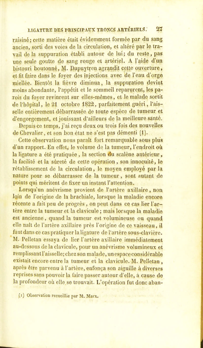 raisiné ; cette matière était évidemment formée par du sang ancien, sorti des voies de la circulation, et altéré par le tra- vail de la suppuration établi autour de lui; du reste, pas une seule goutte de sang rouge et artériel. A l'aide d'un bistouri boutonné, JVL Dupuytren agrandit cette ouverture, et fit faire dans le foyer des injections avec de l'eau d'orge miellée. Bientôt la fièvre diminua, la suppuration devint moins abondante, l'appétit et le sommeil reparurent, les pa- rois du foyer revinrent sur elles-mêmes, et le malade sortit de l'hôpital, le 21 octobre 1822, parfaitement guéri, l'ais- selle entièrement débarrassée de toute espèce de tumeur et d'engorgement, et jouissant d'ailleurs de la meilleure santé. Depuis ce temps, j'ai reçu deux ou trois fois des nouvelles de Chevalier, et son bon état ne s'est pas démenti (1). Cette observation nous paraît fort remarquable sous plus d'un rapport. En effet, le volume de la tumeur, l'endroit où la ligature a été pratiquée , la section du scalène antérieur, la facilité et la sûreté de cette opération, son innocuité, le rétablissement de la circulation, le moyen employé par la nature pour se débarrasser de la tumeur, sont autant de points qui méritent de fixer un instant l'attention. Lorsqu'un anévrisme provient de l'artère axillaire, non loin de l'origine de la brachiale, lorsque la maladie encore récente a fait peu de progrès , on peut dans ce cas lier l'ar- tère entre la tumeur et la clavicule ; mais lorsque la maladie esi ancienne, quand la tumeur est volumineuse ou quand elle naît de l'artère axillaire près l'origine de ce vaisseau, il faut dans ce cas pratiquer la ligature de l'artère sous-clavière. M. Pelletan essaya de lier l'artère axillaire immédiatement au-dessous delà clavicule, pour un anévrisme volumineux et remplissantl'aisselle; chez son malade, un espace considérable existait encore entre la tumeur et la clavicule. M. Pelletan , après être parvenu à l'artère, enfonça son aiguille à diverses reprises sans pouvoir la faire passer autour d'elle, à cause de la profondeur où elle.se trouvait. L'opération fut donc aban- .(i) Observation recueillie par M. Marx.