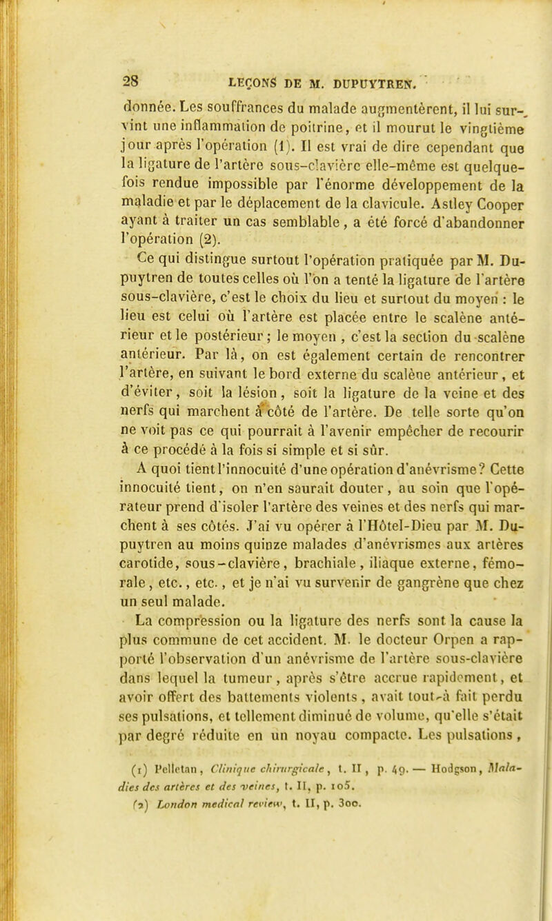 donnée. Les souffrances du malade augmentèrent, il lui sur- vint une inflammation de poitrine, et il mourut le vingtième jour après l'opération (1). Il est vrai de dire cependant que la ligature de l'artère sous-davièrc elle-même est quelque- fois rendue impossible par l'énorme développement de la maladie et par le déplacement de la clavicule. Astley Cooper ayant à traiter un cas semblable, a été forcé d'abandonner l'opération (2). Ce qui distingue surtout l'opération pratiquée par M. Du- puytren de toutes celles où l'on a tenté la ligature de l'artère sous-clavière, c'est le choix du lieu et surtout du moyen : le lieu est celui où l'artère est placée entre le scalène anté- rieur et le postérieur ; le moyen , c'est la section du scalène antérieur. Par là, on est également certain de rencontrer l'artère, en suivant le bord externe du scalène antérieur, et d'éviter, soit la lésion, soit la ligature de la veine et des nerfs qui marchent à'côté de l'artère. De telle sorte qu'on ne voit pas ce qui pourrait à l'avenir empêcher de recourir à ce procédé à la fois si simple et si sûr. A quoi tient l'innocuité d'une opération d'anévrisme? Cette innocuité tient, on n'en saurait douter, au soin que l'opé- rateur prend d'isoler l'artère des veines et des nerfs qui mar- chent à ses côtés. J'ai vu opérer à l'Hôtel-Dieu par M. Du- puytren au moins quinze malades d'anévrismes aux artères carotide, sous-clavière, brachiale, iliaque externe, fémo- rale , etc., etc., et je n'ai vu survenir de gangrène que chez un seul malade. La compression ou la ligature des nerfs sont la cause la plus commune de cet accident. M. le docteur Orpen a rap- porté l'observation d'un anévrisme de l'artère sous-clavière dans lequel la tumeur, après s'être accrue rapidement, et avoir offert des battements violents , avait tout-à fait perdu ses pulsations, et tellement diminué de volume, qu'elle s'était pkr degré réduite en un noyau compacte. Les pulsations, (i) PelteUn, Clinique chirurgicale, t. II , p. 49.— Hodgson, Mala- dies des artères et des veines, t. II, p. io5. (7) London médical rerie»\ t. II, p. 3oo.