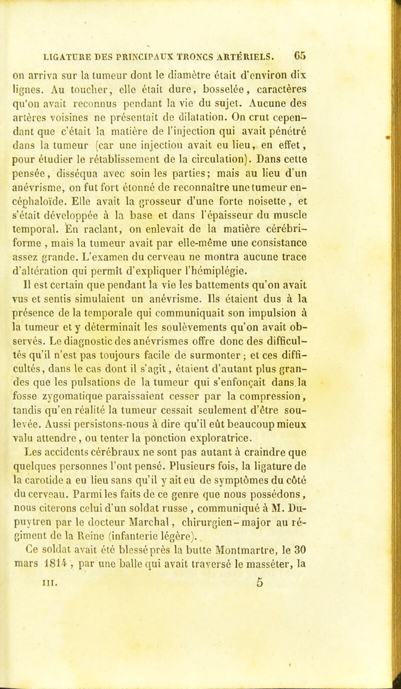 on arriva sur la tumeur dont le diamètre était d'environ dix lignes. Au toucher, elle était dure, bosselée, caractères qu'on avait reconnus pendant la vie du sujet. Aucune des artères voisines ne présentait de dilatation. On crut cepen- dant que c'était la matière de l'injection qui avait pénétré dans la tumeur (car une injection avait eu lieu, en effet, pour étudier le rétablissement de la circulation). Dans cette pensée, disséqua avec soin les parties ; mais au lieu d'un anévrisme, on fut fort étonné de reconnaître une tumeur en- céphaloïde. Elle avait la grosseur d'une forte noisette, et s'était développée à la base et dans l'épaisseur du muscle temporal. En raclant, on enlevait de la matière cérébri- forme , mais la tumeur avait par elle-même une consistance assez grande. L'examen du cerveau ne montra aucune trace d'altération qui permît d'expliquer l'hémiplégie. Il est certain que pendant la vie les battements qu'on avait vus et sentis simulaient un anévrisme. Ils étaient dus à la présence de la temporale qui communiquait son impulsion à la tumeur et y déterminait les soulèvements qu'on avait ob- servés. Le diagnostic des anévrismes offre donc des difficul- tés qu'il n'est pas toujours facile de surmonter ; et ces diffi- cultés, dans le cas dont il s'agit, étaient d'autant plus gran- des que les pulsations de la tumeur qui s'enfonçait dans la fosse zygomatique paraissaient cesser par la compression, tandis qu'en réalité la tumeur cessait seulement d'être sou- levée. Aussi persistons-nous à dire qu'il eût beaucoup mieux valu attendre, ou tenter la ponction exploratrice. Les accidents cérébraux ne sont pas autant à craindre que quelques personnes l'ont pensé. Plusieurs fois, la ligature de la carotide a eu lieu sans qu'il y ait eu de symptômes du côté du cerveau. Parmi les faits de ce genre que nous possédons, nous citerons celui d'un soldat russe , communiqué à M. Du- puytren par le docteur Marchai, chirurgien-major au ré- giment de la Reine (infanterie légère).. Ce soldat avait été blessé près la butte Montmartre, le 30 mars 1814 , par une balle qui avait traversé le masséter, la m. 5