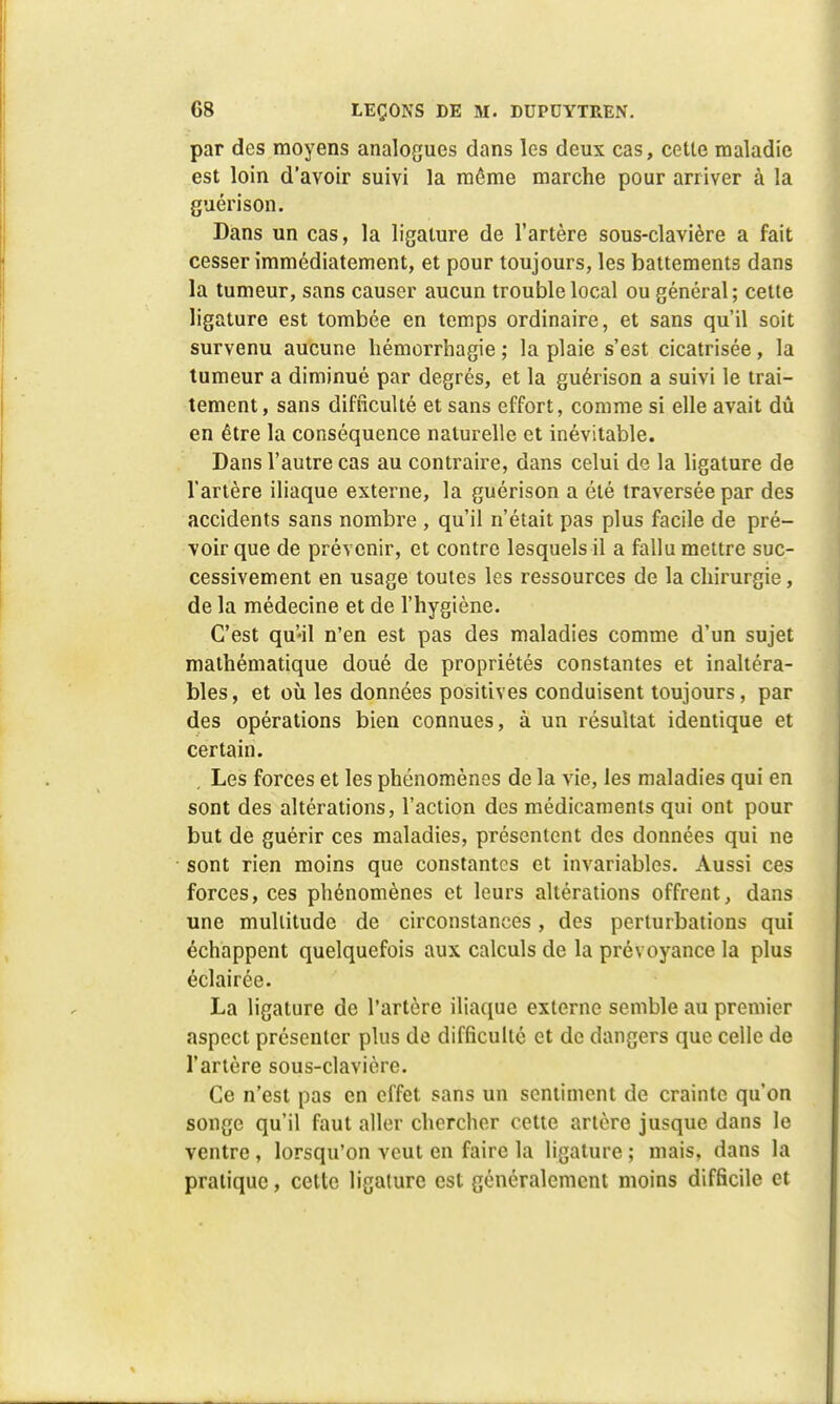 par des moyens analogues dans les deux cas, cette maladie est loin d'avoir suivi la même marche pour arriver à la guérison. Dans un cas, la ligature de l'artère sous-clavière a fait cesser immédiatement, et pour toujours, les battements dans la tumeur, sans causer aucun trouble local ou général; cette ligature est tombée en temps ordinaire, et sans qu'il soit survenu aucune liémorrhagie ; la plaie s'est cicatrisée, la tumeur a diminué par degrés, et la guérison a suivi le trai- tement, sans difficulté et sans effort, comme si elle avait dû en être la conséquence naturelle et inévitable. Dans l'autre cas au contraire, dans celui de la ligature de l'artère iliaque externe, la guérison a été traversée par des accidents sans nombre , qu'il n'était pas plus facile de pré- voir que de prévenir, et contre lesquels il a fallu mettre suc- cessivement en usage toutes les ressources de la chirurgie, de la médecine et de l'hygiène. C'est qu'il n'en est pas des maladies comme d'un sujet mathématique doué de propriétés constantes et inaltéra- bles, et où les données positives conduisent toujours, par des opérations bien connues, à un résultat identique et certain. Les forces et les phénomènes de la vie, les maladies qui en sont des altérations, l'action des médicaments qui ont pour but de guérir ces maladies, présentent des données qui ne sont rien moins que constantes et invariables. Aussi ces forces, ces phénomènes et leurs altérations offrent, dans une multitude de circonstances, des perturbations qui échappent quelquefois aux calculs de la prévoyance la plus éclairée. La ligature de l'artère iliaque externe semble au premier aspect présenter plus de difficulté et de dangers que celle de l'artère sous-clavière. Ce n'est pas en effet sans un sentiment de crainte qu'on songe qu'il faut aller chercher cette artère jusque dans le ventre , lorsqu'on veut en faire la ligature ; mais, dans la pratique, cette ligature est généralement moins difficile et